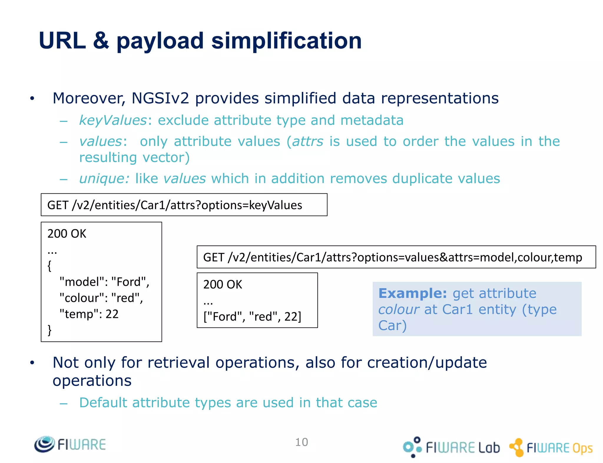 URL & payload simplification
• Moreover, NGSIv2 provides simplified data representations
– keyValues: exclude attribute type and metadata
– values: only attribute values (attrs is used to order the values in the
resulting vector)
– unique: like values which in addition removes duplicate values
• Not only for retrieval operations, also for creation/update
operations
– Default attribute types are used in that case
10
GET /v2/entities/Car1/attrs?options=keyValues
200 OK
...
{
"model": "Ford",
"colour": "red",
"temp": 22
}
GET /v2/entities/Car1/attrs?options=values&attrs=model,colour,temp
200 OK
...
["Ford", "red", 22]
Example: get attribute
colour at Car1 entity (type
Car)
 