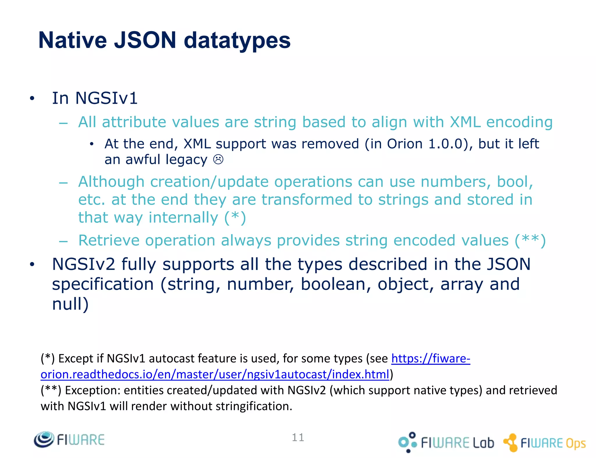 Native JSON datatypes
• In NGSIv1
– All attribute values are string based to align with XML encoding
• At the end, XML support was removed (in Orion 1.0.0), but it left
an awful legacy 
– Although creation/update operations can use numbers, bool,
etc. at the end they are transformed to strings and stored in
that way internally (*)
– Retrieve operation always provides string encoded values (**)
• NGSIv2 fully supports all the types described in the JSON
specification (string, number, boolean, object, array and
null)
11
(*) Except if NGSIv1 autocast feature is used, for some types (see https://fiware-
orion.readthedocs.io/en/master/user/ngsiv1autocast/index.html)
(**) Exception: entities created/updated with NGSIv2 (which support native types) and retrieved
with NGSIv1 will render without stringification.
 