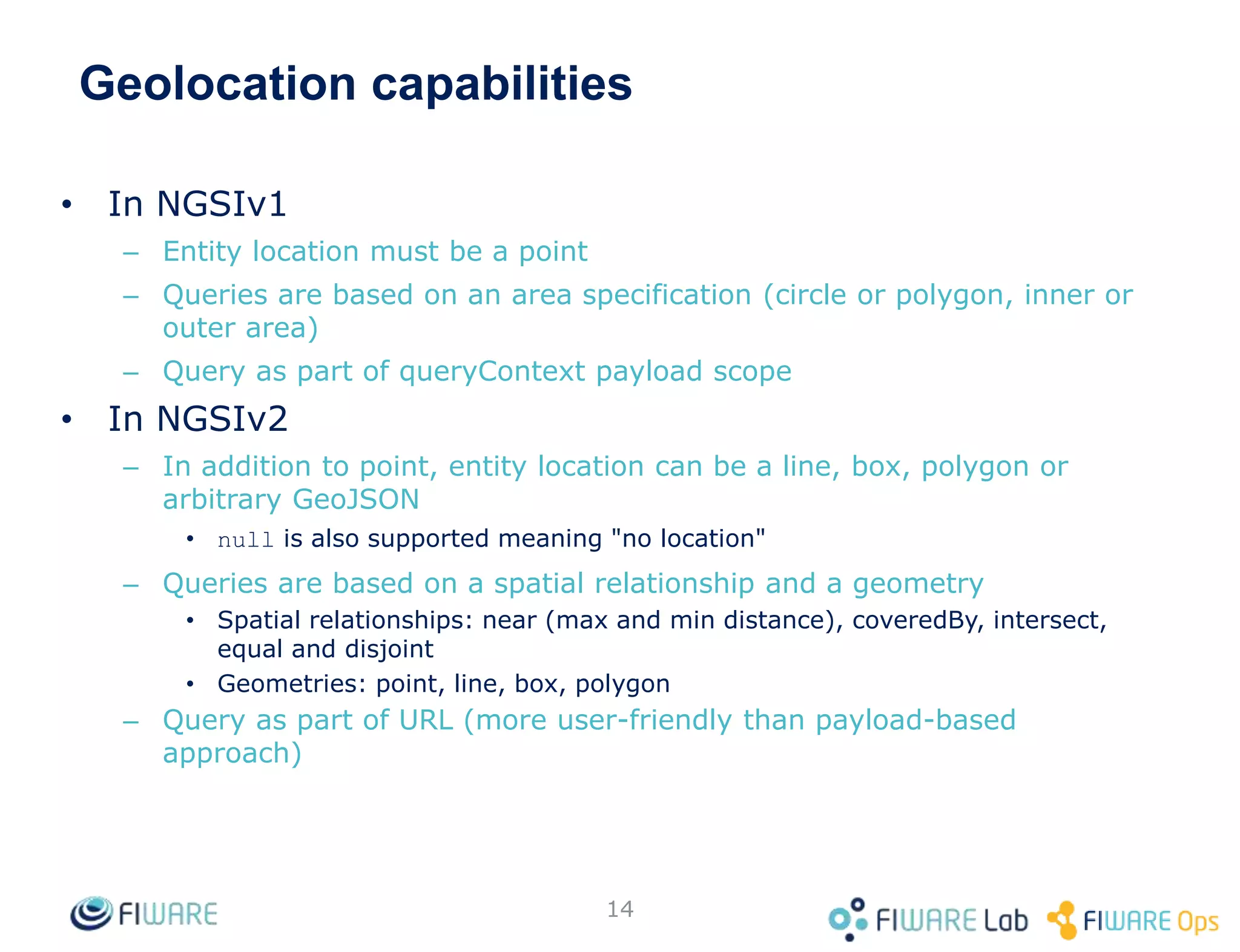 Geolocation capabilities
• In NGSIv1
– Entity location must be a point
– Queries are based on an area specification (circle or polygon, inner or
outer area)
– Query as part of queryContext payload scope
• In NGSIv2
– In addition to point, entity location can be a line, box, polygon or
arbitrary GeoJSON
• null is also supported meaning "no location"
– Queries are based on a spatial relationship and a geometry
• Spatial relationships: near (max and min distance), coveredBy, intersect,
equal and disjoint
• Geometries: point, line, box, polygon
– Query as part of URL (more user-friendly than payload-based
approach)
14
 