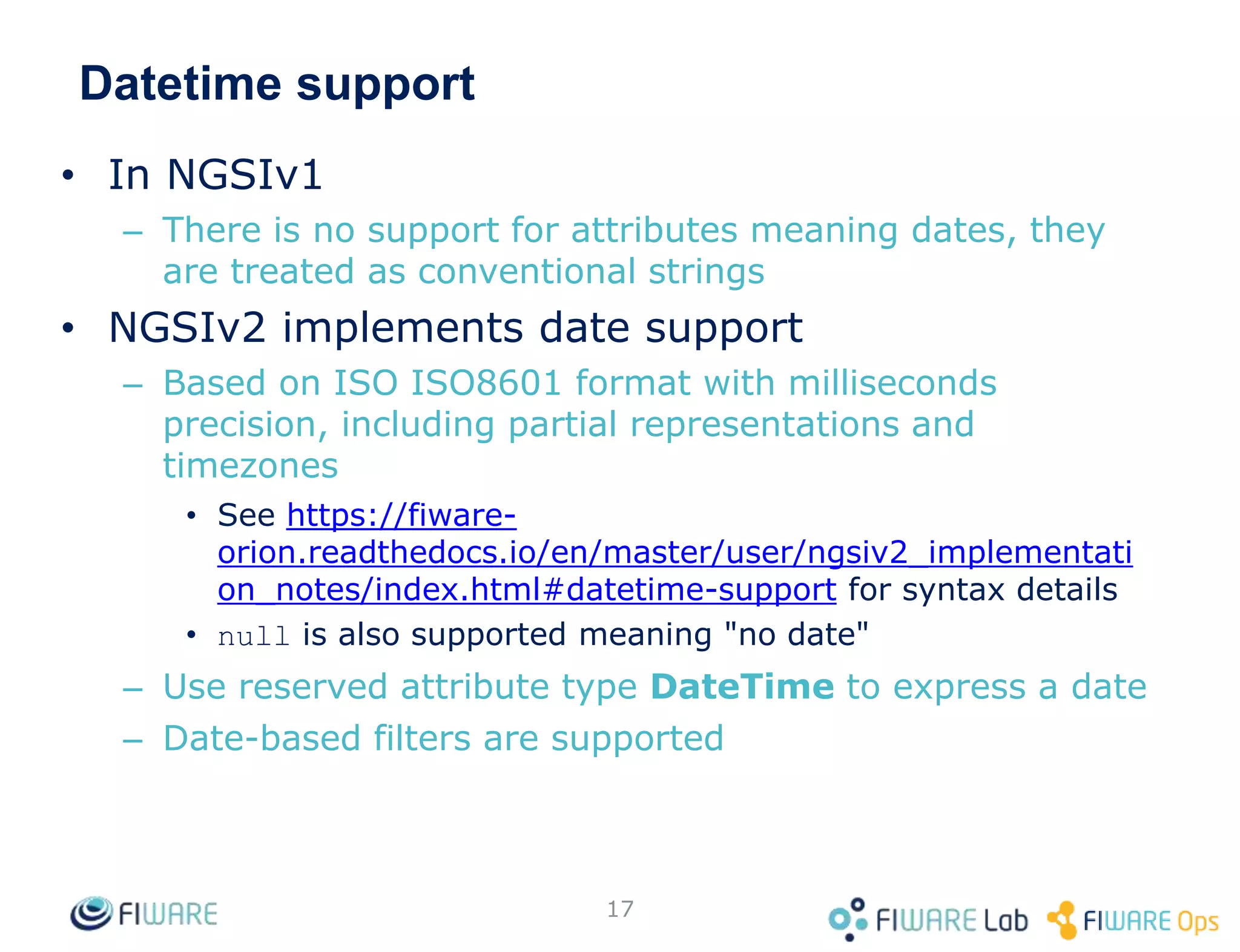 Datetime support
• In NGSIv1
– There is no support for attributes meaning dates, they
are treated as conventional strings
• NGSIv2 implements date support
– Based on ISO ISO8601 format with milliseconds
precision, including partial representations and
timezones
• See https://fiware-
orion.readthedocs.io/en/master/user/ngsiv2_implementati
on_notes/index.html#datetime-support for syntax details
• null is also supported meaning "no date"
– Use reserved attribute type DateTime to express a date
– Date-based filters are supported
17
 