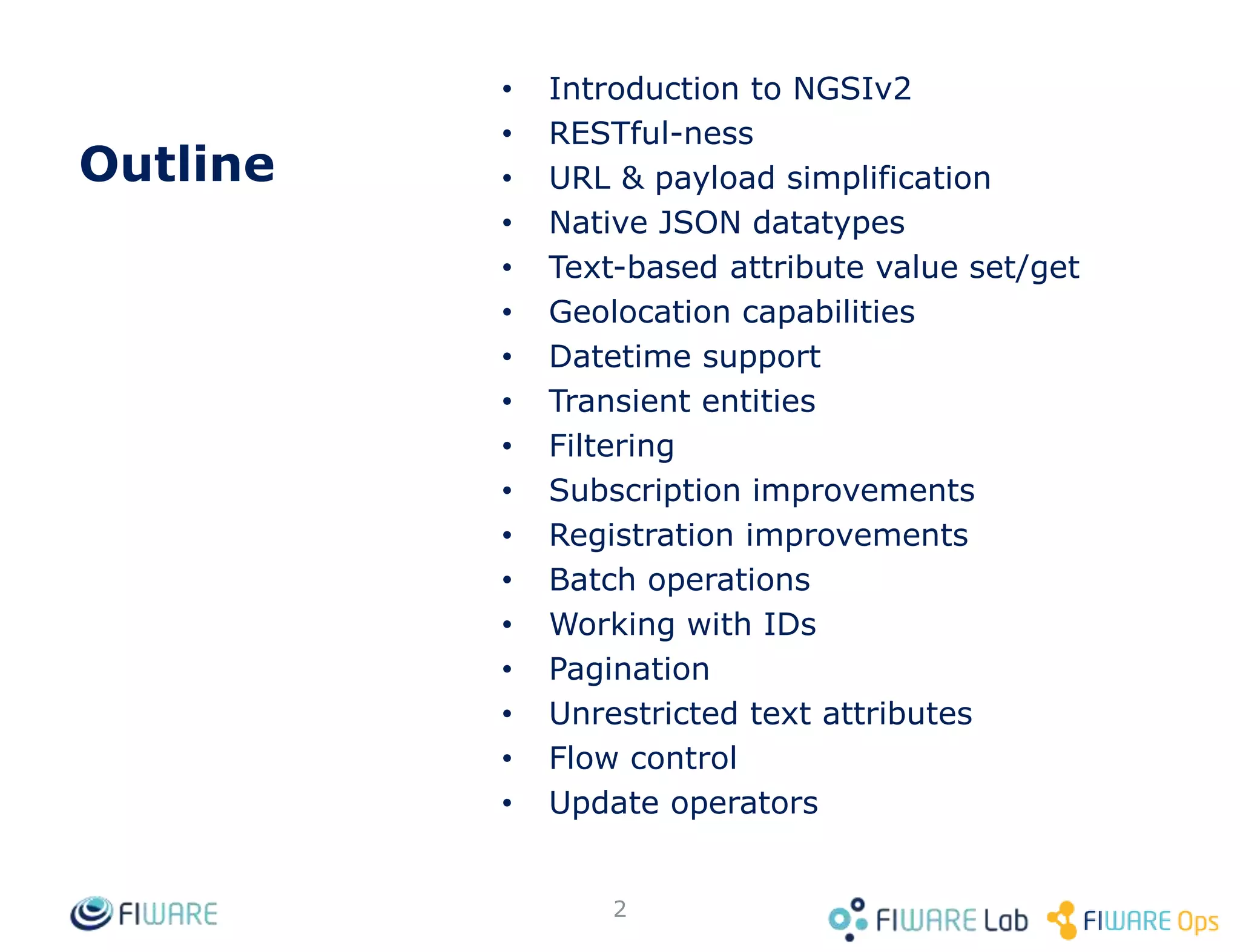 Outline
• Introduction to NGSIv2
• RESTful-ness
• URL & payload simplification
• Native JSON datatypes
• Text-based attribute value set/get
• Geolocation capabilities
• Datetime support
• Transient entities
• Filtering
• Subscription improvements
• Registration improvements
• Batch operations
• Working with IDs
• Pagination
• Unrestricted text attributes
• Flow control
• Update operators
2
 