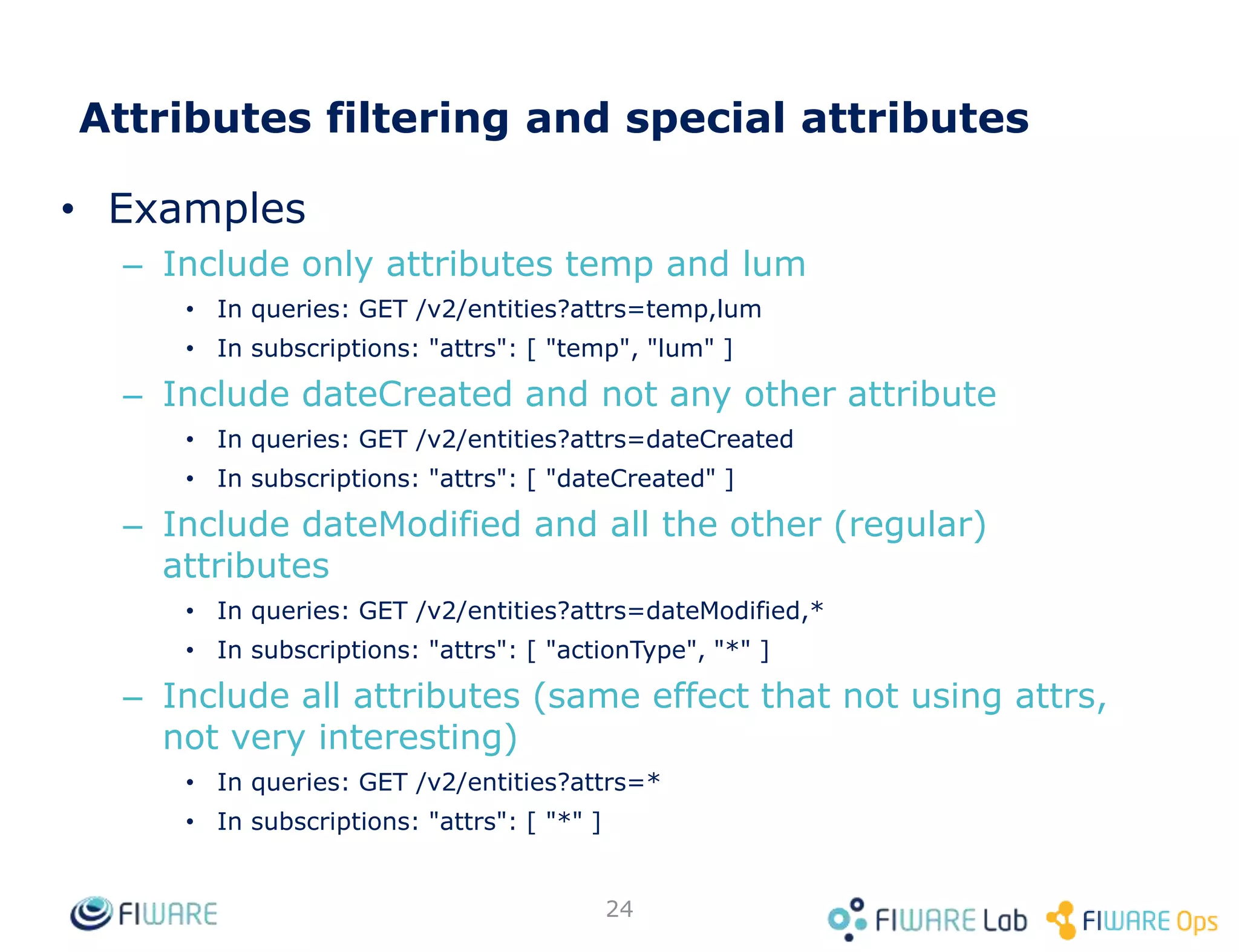 • Examples
– Include only attributes temp and lum
• In queries: GET /v2/entities?attrs=temp,lum
• In subscriptions: "attrs": [ "temp", "lum" ]
– Include dateCreated and not any other attribute
• In queries: GET /v2/entities?attrs=dateCreated
• In subscriptions: "attrs": [ "dateCreated" ]
– Include dateModified and all the other (regular)
attributes
• In queries: GET /v2/entities?attrs=dateModified,*
• In subscriptions: "attrs": [ "actionType", "*" ]
– Include all attributes (same effect that not using attrs,
not very interesting)
• In queries: GET /v2/entities?attrs=*
• In subscriptions: "attrs": [ "*" ]
24
Attributes filtering and special attributes
 