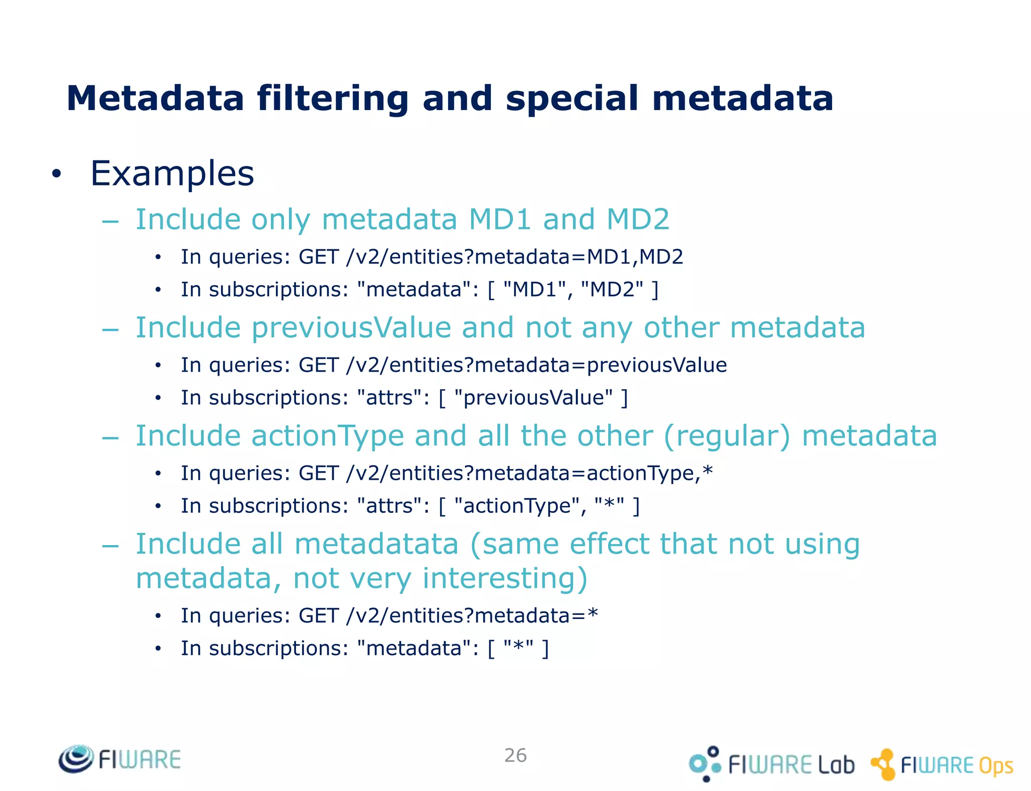 • Examples
– Include only metadata MD1 and MD2
• In queries: GET /v2/entities?metadata=MD1,MD2
• In subscriptions: "metadata": [ "MD1", "MD2" ]
– Include previousValue and not any other metadata
• In queries: GET /v2/entities?metadata=previousValue
• In subscriptions: "attrs": [ "previousValue" ]
– Include actionType and all the other (regular) metadata
• In queries: GET /v2/entities?metadata=actionType,*
• In subscriptions: "attrs": [ "actionType", "*" ]
– Include all metadatata (same effect that not using
metadata, not very interesting)
• In queries: GET /v2/entities?metadata=*
• In subscriptions: "metadata": [ "*" ]
26
Metadata filtering and special metadata
 