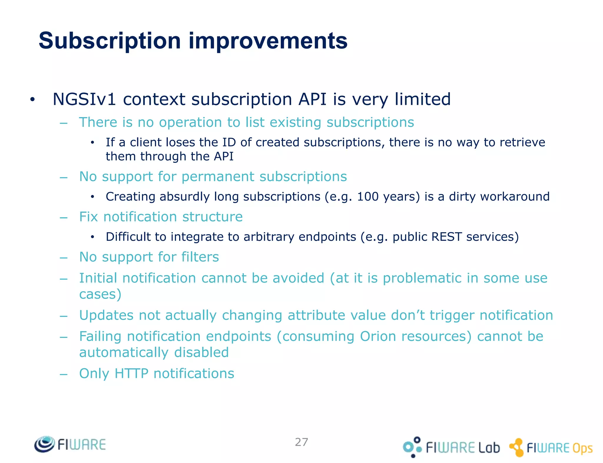 Subscription improvements
• NGSIv1 context subscription API is very limited
– There is no operation to list existing subscriptions
• If a client loses the ID of created subscriptions, there is no way to retrieve
them through the API
– No support for permanent subscriptions
• Creating absurdly long subscriptions (e.g. 100 years) is a dirty workaround
– Fix notification structure
• Difficult to integrate to arbitrary endpoints (e.g. public REST services)
– No support for filters
– Initial notification cannot be avoided (at it is problematic in some use
cases)
– Updates not actually changing attribute value don’t trigger notification
– Failing notification endpoints (consuming Orion resources) cannot be
automatically disabled
– Only HTTP notifications
27
 