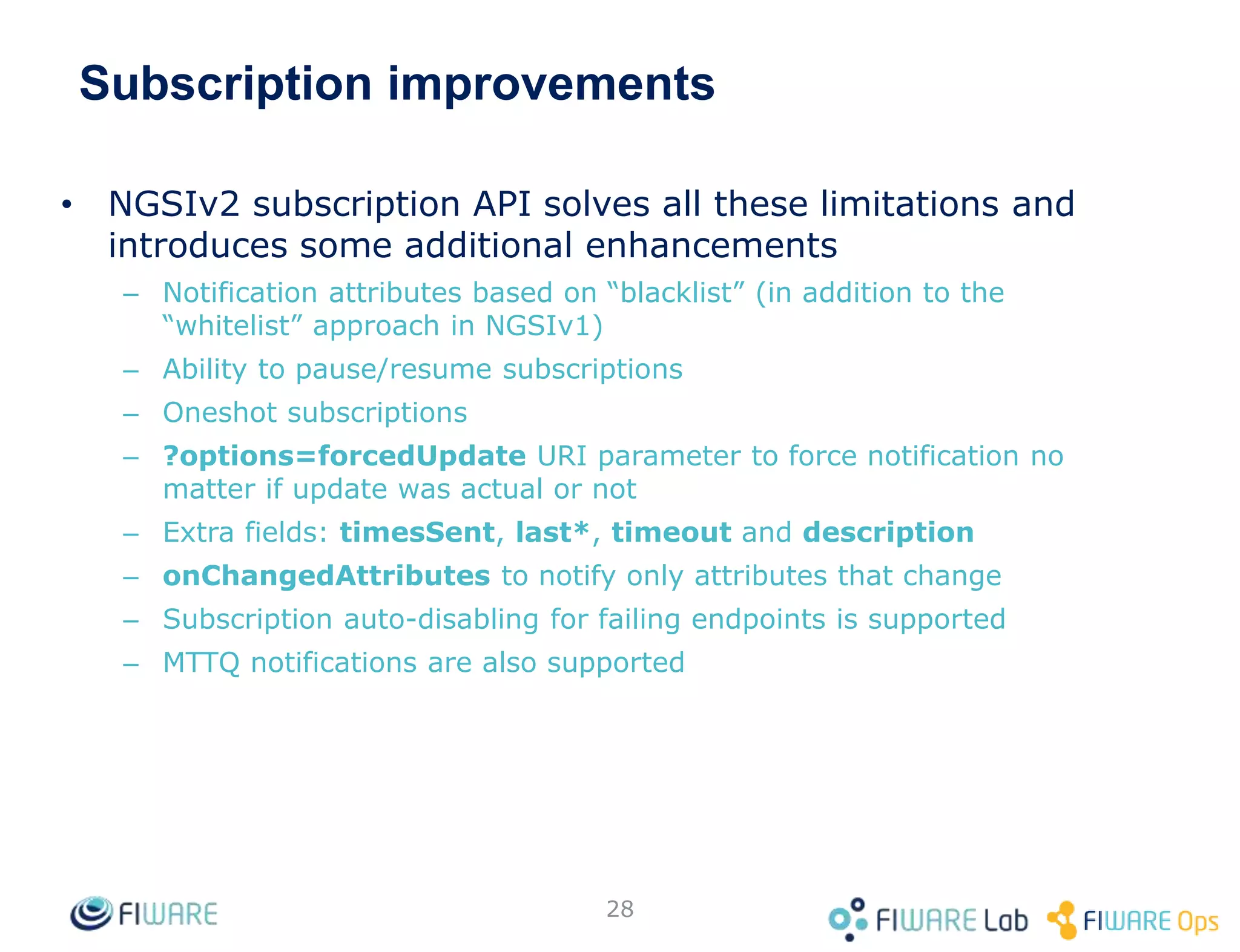 Subscription improvements
• NGSIv2 subscription API solves all these limitations and
introduces some additional enhancements
– Notification attributes based on “blacklist” (in addition to the
“whitelist” approach in NGSIv1)
– Ability to pause/resume subscriptions
– Oneshot subscriptions
– ?options=forcedUpdate URI parameter to force notification no
matter if update was actual or not
– Extra fields: timesSent, last*, timeout and description
– onChangedAttributes to notify only attributes that change
– Subscription auto-disabling for failing endpoints is supported
– MTTQ notifications are also supported
28
 