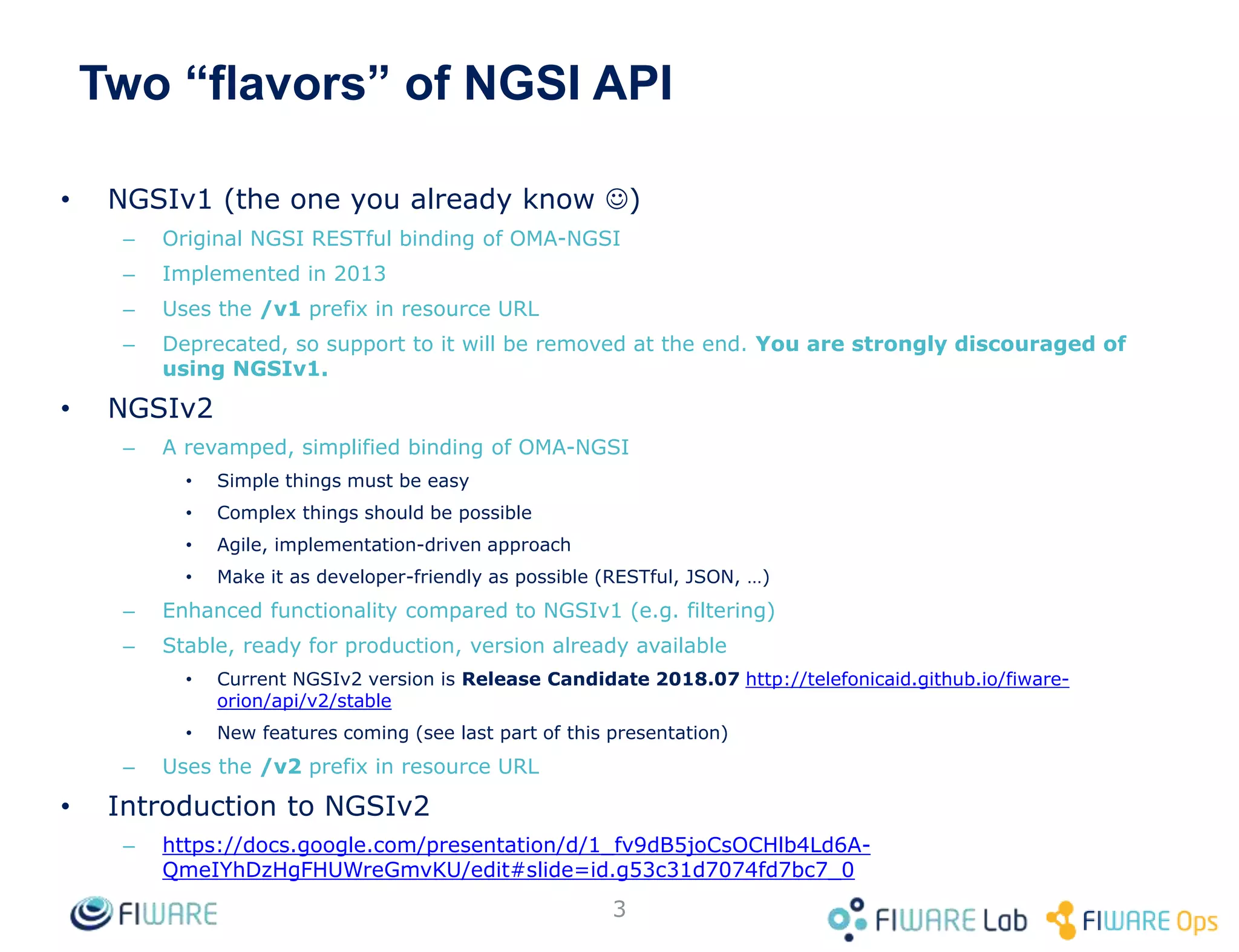 Two “flavors” of NGSI API
• NGSIv1 (the one you already know )
– Original NGSI RESTful binding of OMA-NGSI
– Implemented in 2013
– Uses the /v1 prefix in resource URL
– Deprecated, so support to it will be removed at the end. You are strongly discouraged of
using NGSIv1.
• NGSIv2
– A revamped, simplified binding of OMA-NGSI
• Simple things must be easy
• Complex things should be possible
• Agile, implementation-driven approach
• Make it as developer-friendly as possible (RESTful, JSON, …)
– Enhanced functionality compared to NGSIv1 (e.g. filtering)
– Stable, ready for production, version already available
• Current NGSIv2 version is Release Candidate 2018.07 http://telefonicaid.github.io/fiware-
orion/api/v2/stable
• New features coming (see last part of this presentation)
– Uses the /v2 prefix in resource URL
• Introduction to NGSIv2
– https://docs.google.com/presentation/d/1_fv9dB5joCsOCHlb4Ld6A-
QmeIYhDzHgFHUWreGmvKU/edit#slide=id.g53c31d7074fd7bc7_0
3
 