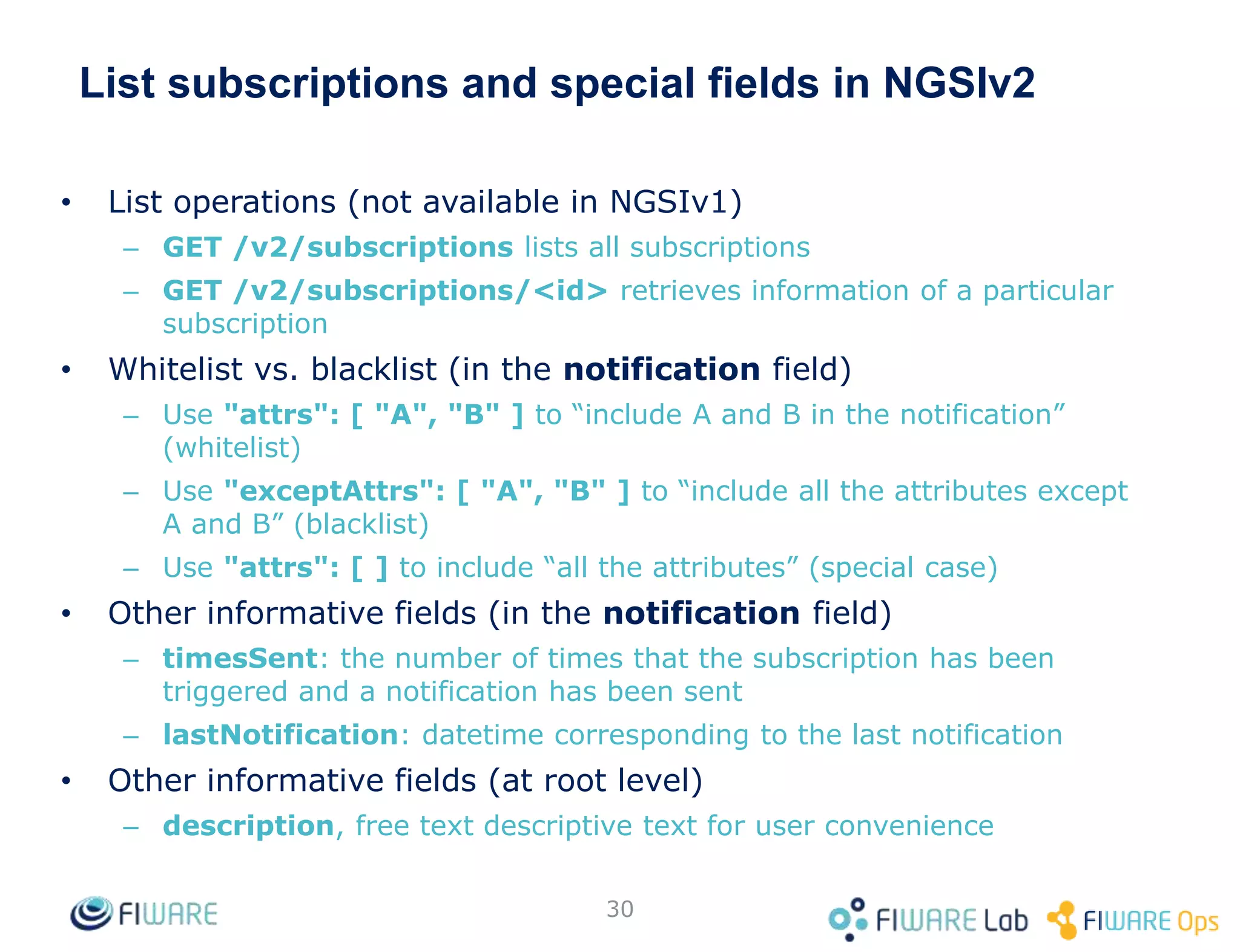 List subscriptions and special fields in NGSIv2
• List operations (not available in NGSIv1)
– GET /v2/subscriptions lists all subscriptions
– GET /v2/subscriptions/<id> retrieves information of a particular
subscription
• Whitelist vs. blacklist (in the notification field)
– Use "attrs": [ "A", "B" ] to “include A and B in the notification”
(whitelist)
– Use "exceptAttrs": [ "A", "B" ] to “include all the attributes except
A and B” (blacklist)
– Use "attrs": [ ] to include “all the attributes” (special case)
• Other informative fields (in the notification field)
– timesSent: the number of times that the subscription has been
triggered and a notification has been sent
– lastNotification: datetime corresponding to the last notification
• Other informative fields (at root level)
– description, free text descriptive text for user convenience
30
 