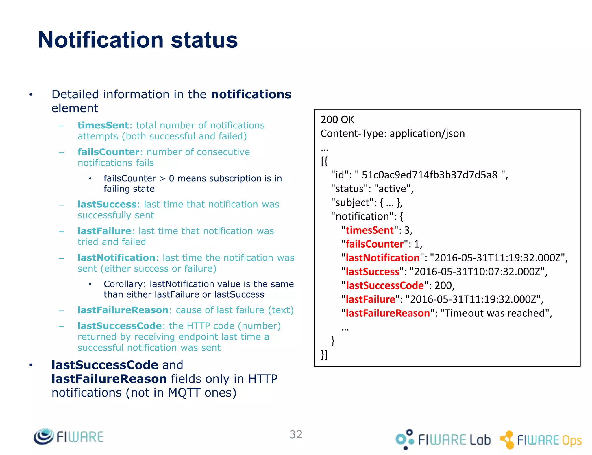 • Detailed information in the notifications
element
– timesSent: total number of notifications
attempts (both successful and failed)
– failsCounter: number of consecutive
notifications fails
• failsCounter > 0 means subscription is in
failing state
– lastSuccess: last time that notification was
successfully sent
– lastFailure: last time that notification was
tried and failed
– lastNotification: last time the notification was
sent (either success or failure)
• Corollary: lastNotification value is the same
than either lastFailure or lastSuccess
– lastFailureReason: cause of last failure (text)
– lastSuccessCode: the HTTP code (number)
returned by receiving endpoint last time a
successful notification was sent
• lastSuccessCode and
lastFailureReason fields only in HTTP
notifications (not in MQTT ones)
32
200 OK
Content-Type: application/json
…
[{
"id": " 51c0ac9ed714fb3b37d7d5a8 ",
"status": "active",
"subject": { … },
"notification": {
"timesSent": 3,
"failsCounter": 1,
"lastNotification": "2016-05-31T11:19:32.000Z",
"lastSuccess": "2016-05-31T10:07:32.000Z",
"lastSuccessCode": 200,
"lastFailure": "2016-05-31T11:19:32.000Z",
"lastFailureReason": "Timeout was reached",
…
}
}]
Notification status
 