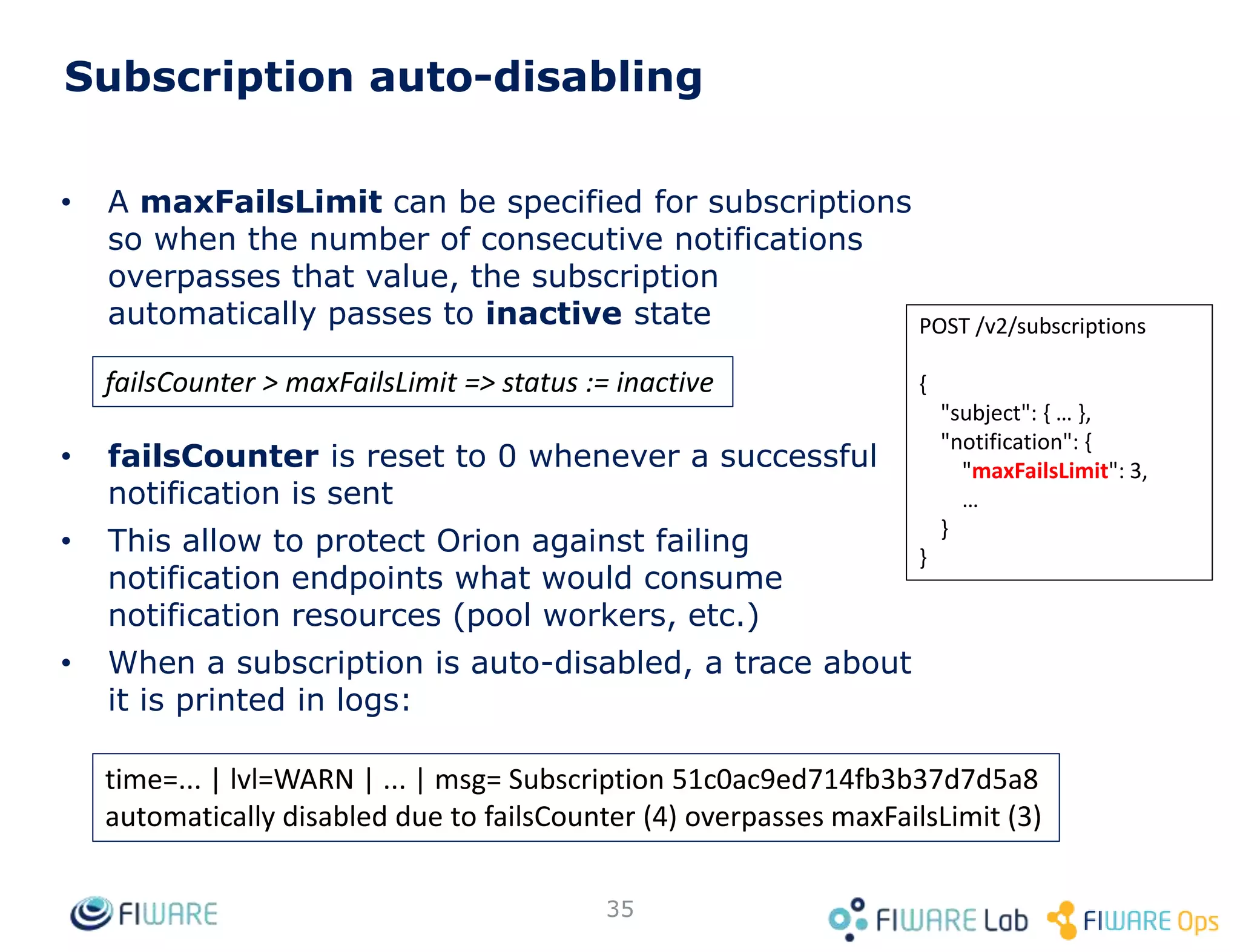 35
Subscription auto-disabling
• A maxFailsLimit can be specified for subscriptions
so when the number of consecutive notifications
overpasses that value, the subscription
automatically passes to inactive state
• failsCounter is reset to 0 whenever a successful
notification is sent
• This allow to protect Orion against failing
notification endpoints what would consume
notification resources (pool workers, etc.)
• When a subscription is auto-disabled, a trace about
it is printed in logs:
POST /v2/subscriptions
{
"subject": { … },
"notification": {
"maxFailsLimit": 3,
…
}
}
failsCounter > maxFailsLimit => status := inactive
time=... | lvl=WARN | ... | msg= Subscription 51c0ac9ed714fb3b37d7d5a8
automatically disabled due to failsCounter (4) overpasses maxFailsLimit (3)
 