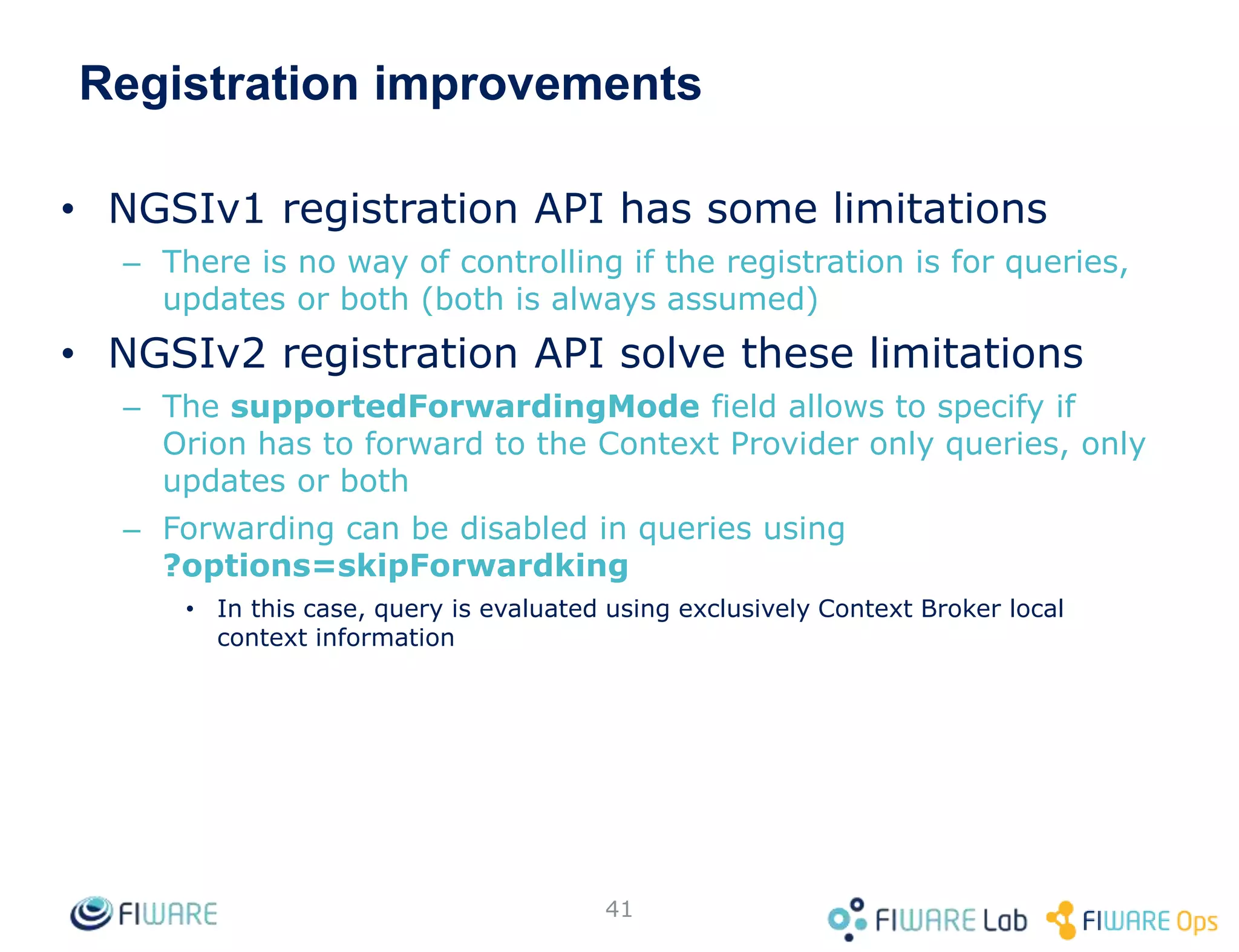 Registration improvements
• NGSIv1 registration API has some limitations
– There is no way of controlling if the registration is for queries,
updates or both (both is always assumed)
• NGSIv2 registration API solve these limitations
– The supportedForwardingMode field allows to specify if
Orion has to forward to the Context Provider only queries, only
updates or both
– Forwarding can be disabled in queries using
?options=skipForwardking
• In this case, query is evaluated using exclusively Context Broker local
context information
41
 