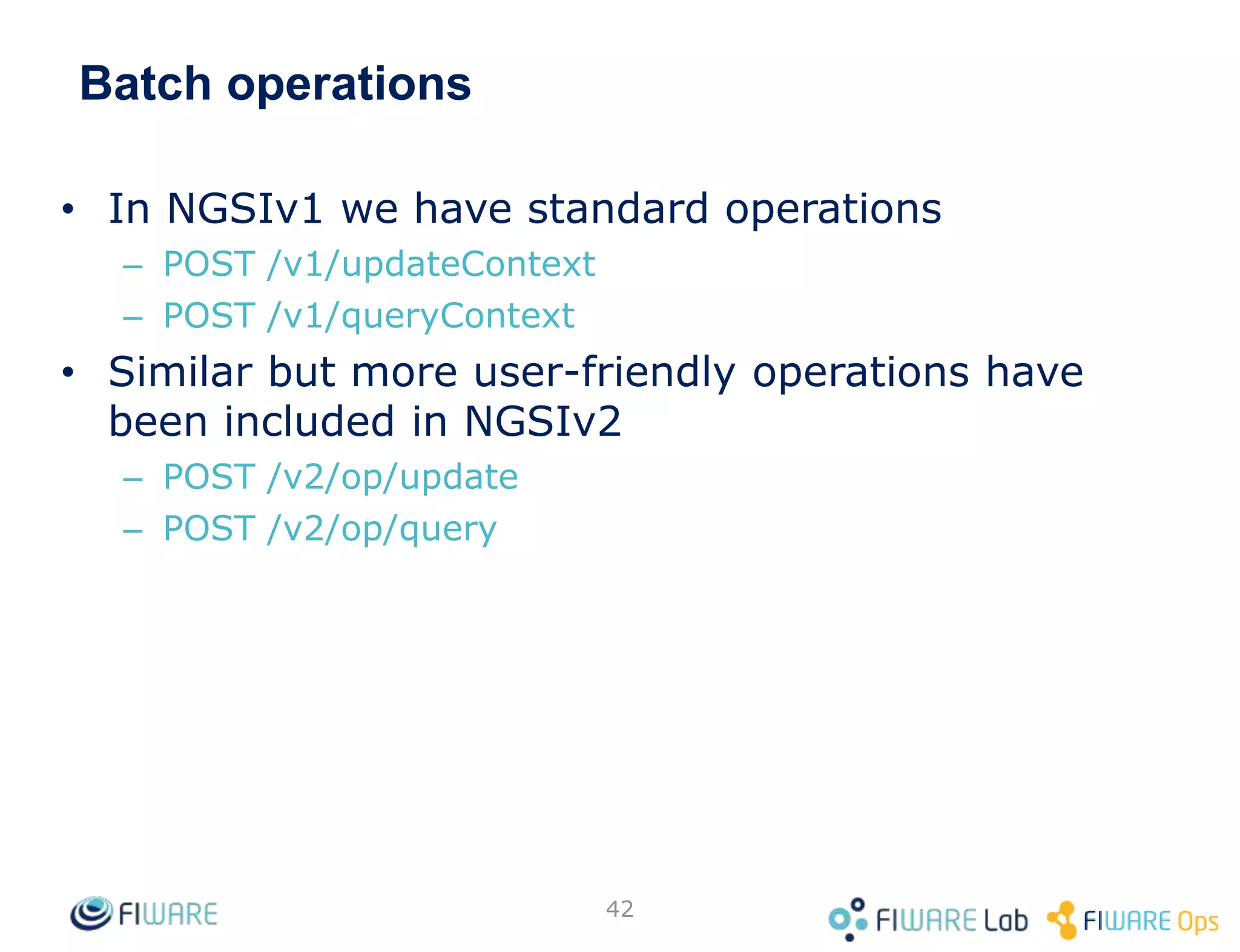 Batch operations
• In NGSIv1 we have standard operations
– POST /v1/updateContext
– POST /v1/queryContext
• Similar but more user-friendly operations have
been included in NGSIv2
– POST /v2/op/update
– POST /v2/op/query
42
 