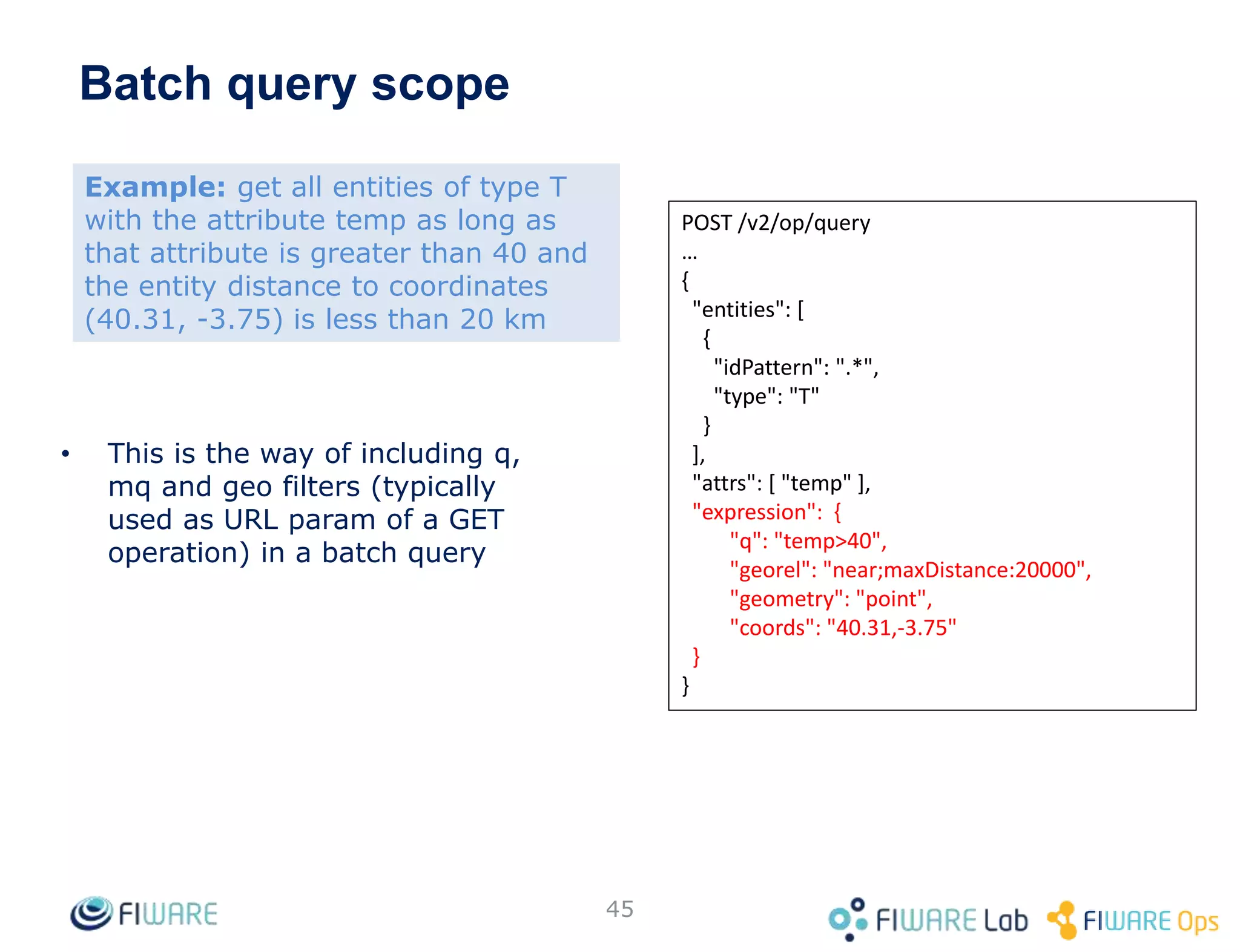 Batch query scope
• This is the way of including q,
mq and geo filters (typically
used as URL param of a GET
operation) in a batch query
45
POST /v2/op/query
…
{
"entities": [
{
"idPattern": ".*",
"type": "T"
}
],
"attrs": [ "temp" ],
"expression": {
"q": "temp>40",
"georel": "near;maxDistance:20000",
"geometry": "point",
"coords": "40.31,-3.75"
}
}
Example: get all entities of type T
with the attribute temp as long as
that attribute is greater than 40 and
the entity distance to coordinates
(40.31, -3.75) is less than 20 km
 