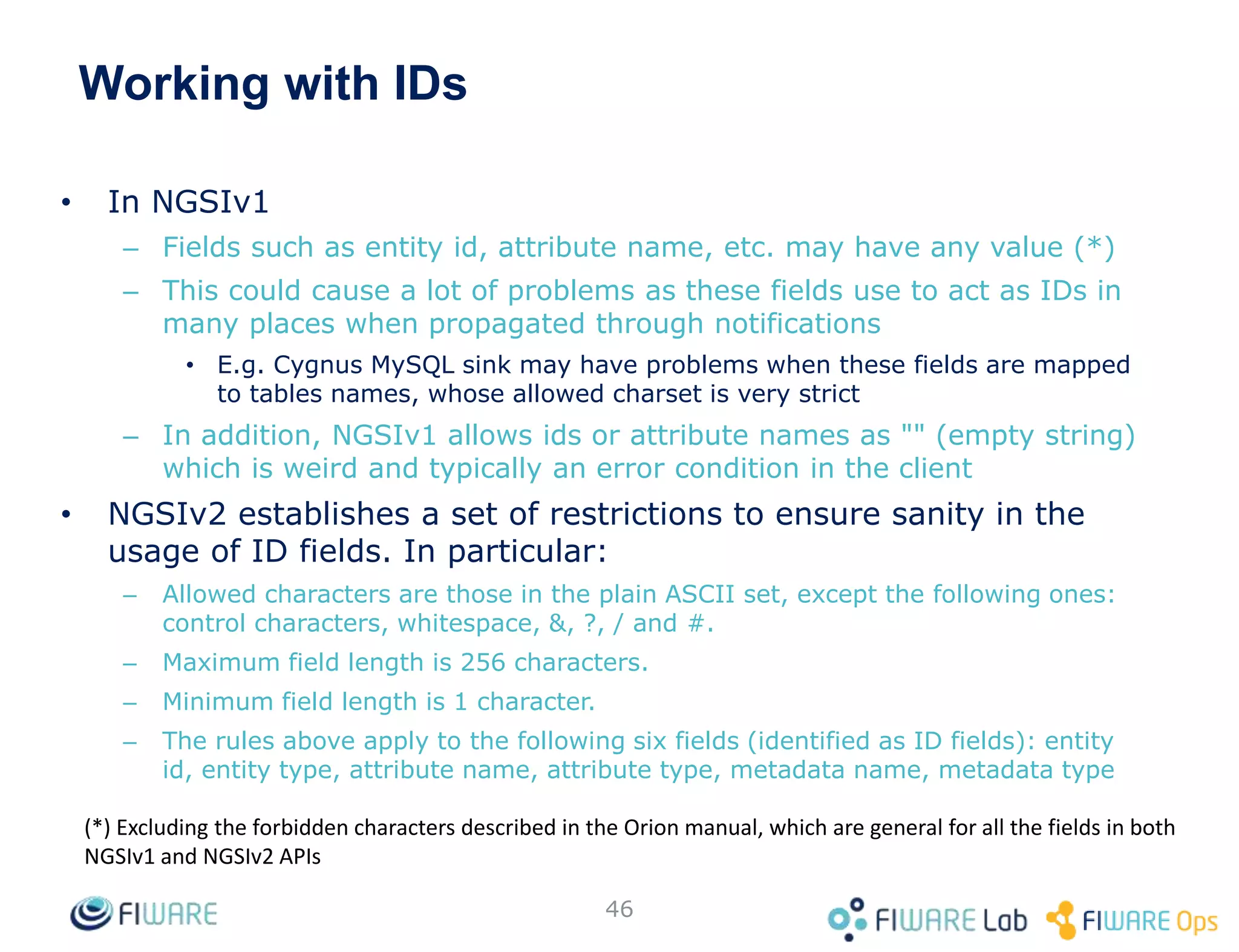 Working with IDs
• In NGSIv1
– Fields such as entity id, attribute name, etc. may have any value (*)
– This could cause a lot of problems as these fields use to act as IDs in
many places when propagated through notifications
• E.g. Cygnus MySQL sink may have problems when these fields are mapped
to tables names, whose allowed charset is very strict
– In addition, NGSIv1 allows ids or attribute names as "" (empty string)
which is weird and typically an error condition in the client
• NGSIv2 establishes a set of restrictions to ensure sanity in the
usage of ID fields. In particular:
– Allowed characters are those in the plain ASCII set, except the following ones:
control characters, whitespace, &, ?, / and #.
– Maximum field length is 256 characters.
– Minimum field length is 1 character.
– The rules above apply to the following six fields (identified as ID fields): entity
id, entity type, attribute name, attribute type, metadata name, metadata type
46
(*) Excluding the forbidden characters described in the Orion manual, which are general for all the fields in both
NGSIv1 and NGSIv2 APIs
 