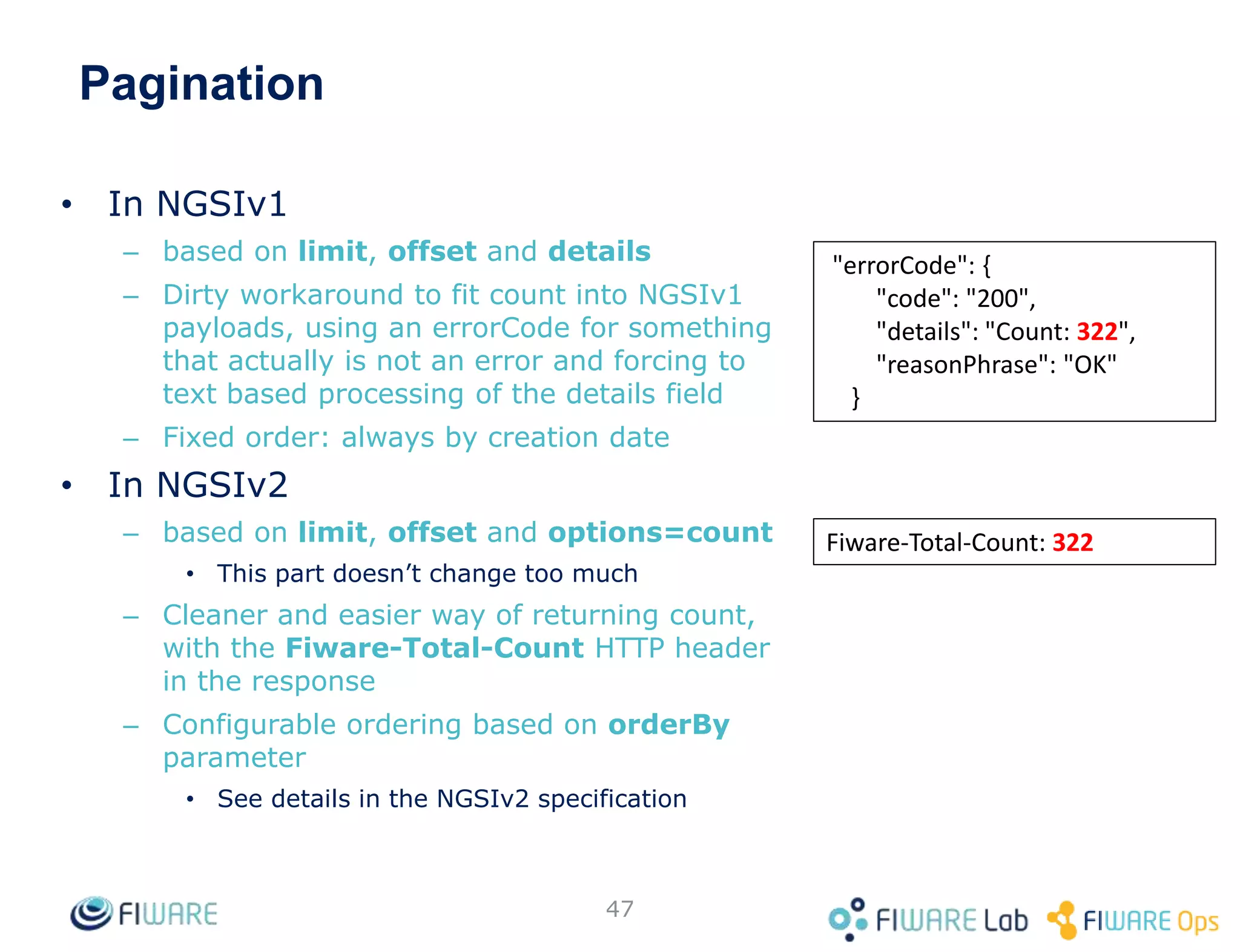 Pagination
• In NGSIv1
– based on limit, offset and details
– Dirty workaround to fit count into NGSIv1
payloads, using an errorCode for something
that actually is not an error and forcing to
text based processing of the details field
– Fixed order: always by creation date
• In NGSIv2
– based on limit, offset and options=count
• This part doesn’t change too much
– Cleaner and easier way of returning count,
with the Fiware-Total-Count HTTP header
in the response
– Configurable ordering based on orderBy
parameter
• See details in the NGSIv2 specification
47
"errorCode": {
"code": "200",
"details": "Count: 322",
"reasonPhrase": "OK"
}
Fiware-Total-Count: 322
 