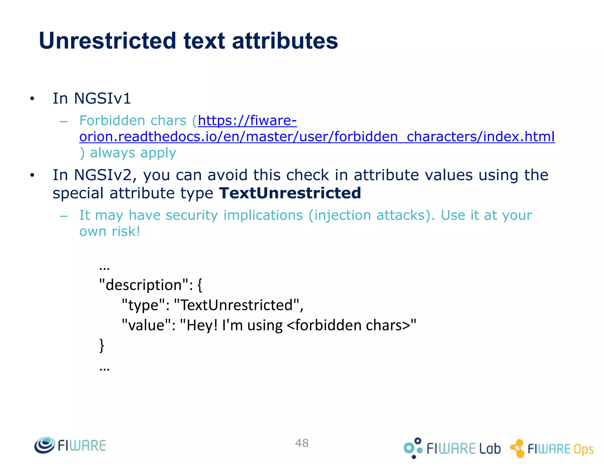 Unrestricted text attributes
• In NGSIv1
– Forbidden chars (https://fiware-
orion.readthedocs.io/en/master/user/forbidden_characters/index.html
) always apply
• In NGSIv2, you can avoid this check in attribute values using the
special attribute type TextUnrestricted
– It may have security implications (injection attacks). Use it at your
own risk!
48
…
"description": {
"type": "TextUnrestricted",
"value": "Hey! I'm using <forbidden chars>"
}
…
 