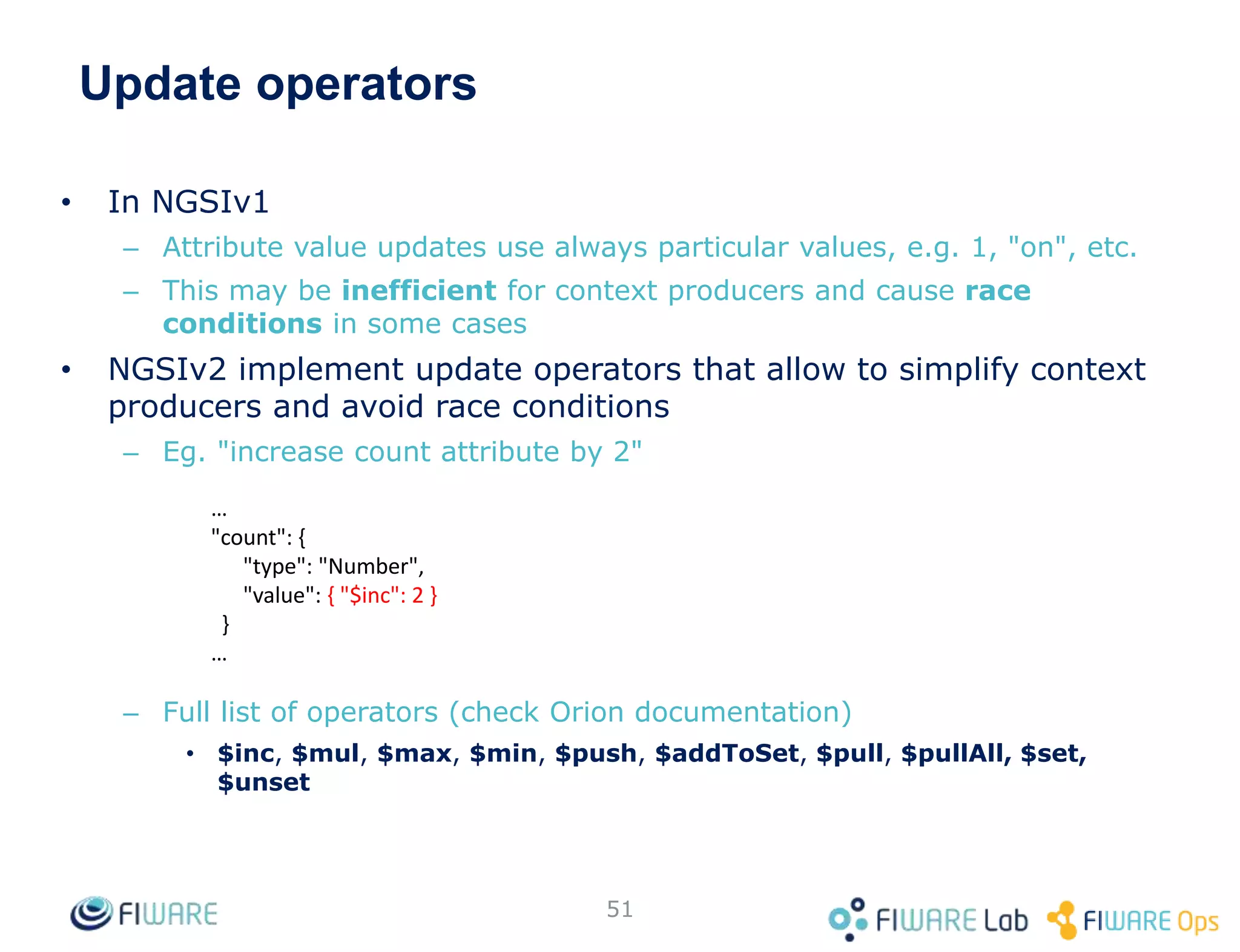 Update operators
• In NGSIv1
– Attribute value updates use always particular values, e.g. 1, "on", etc.
– This may be inefficient for context producers and cause race
conditions in some cases
• NGSIv2 implement update operators that allow to simplify context
producers and avoid race conditions
– Eg. "increase count attribute by 2"
– Full list of operators (check Orion documentation)
• $inc, $mul, $max, $min, $push, $addToSet, $pull, $pullAll, $set,
$unset
51
…
"count": {
"type": "Number",
"value": { "$inc": 2 }
}
…
 