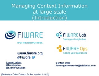 Managing Context Information 
at large scale 
(Introduction) 
Contact twitter 
@fermingalan 
@LeandroJGuillen 
Contact email 
fermin.galanmarquez@telefonica.com 
(Reference Orion Context Broker version: 0.16.0) 
 