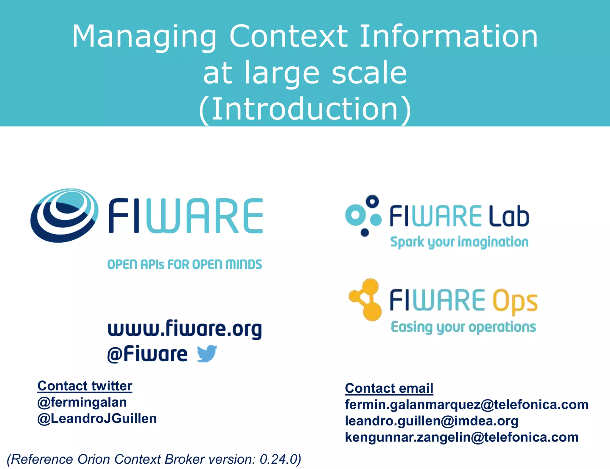 Managing Context Information at
Large Scale: Introduction
Fermín Galán Márquez - fermin.galanmarquez@telefonica.com
Ken Gunnar Zangelin - kengunnar.zangelin@telefonica.com
(Reference Orion Context Broker version: 1.7.0)
 