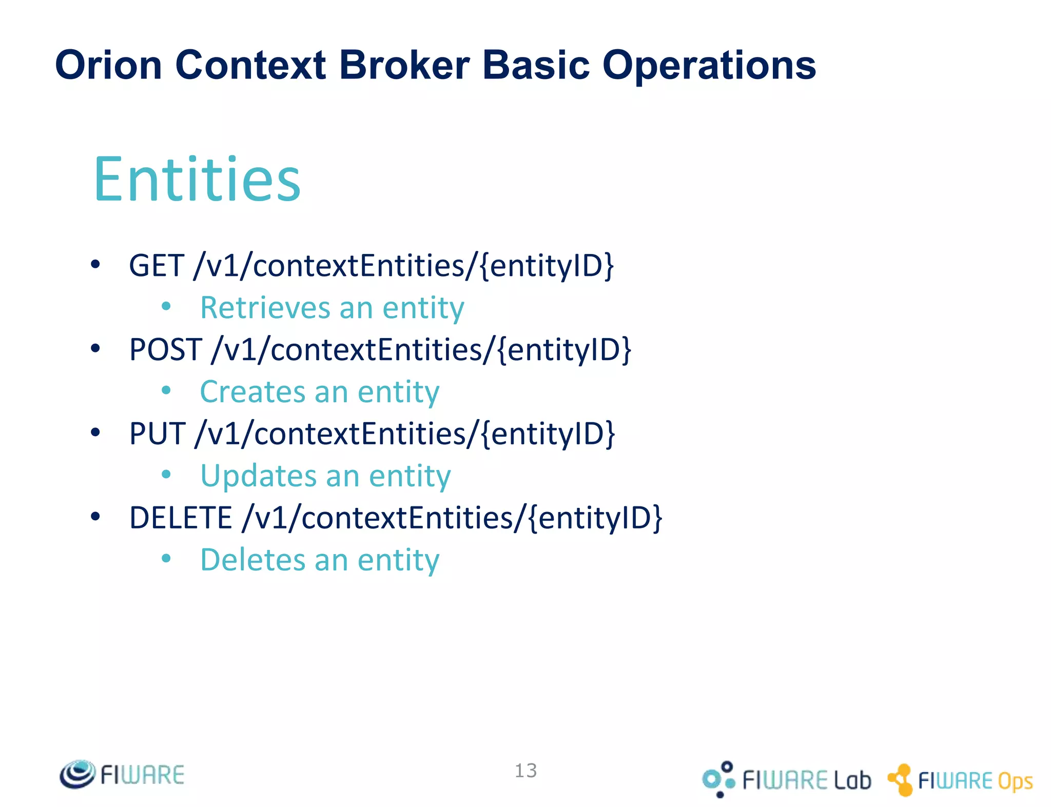 • Main functions:
– Context management
– Context availability management (advanced topic) (not yet in NGSIv2)
• HTTP and REST-based
– JSON payload support
• Context in NGSI is based in an entity-attribute model:
Attributes
• Name
• Type
• Value
Entity
• EntityId
• EntityType
1 n
“has”
13
Orion Context Broker
 