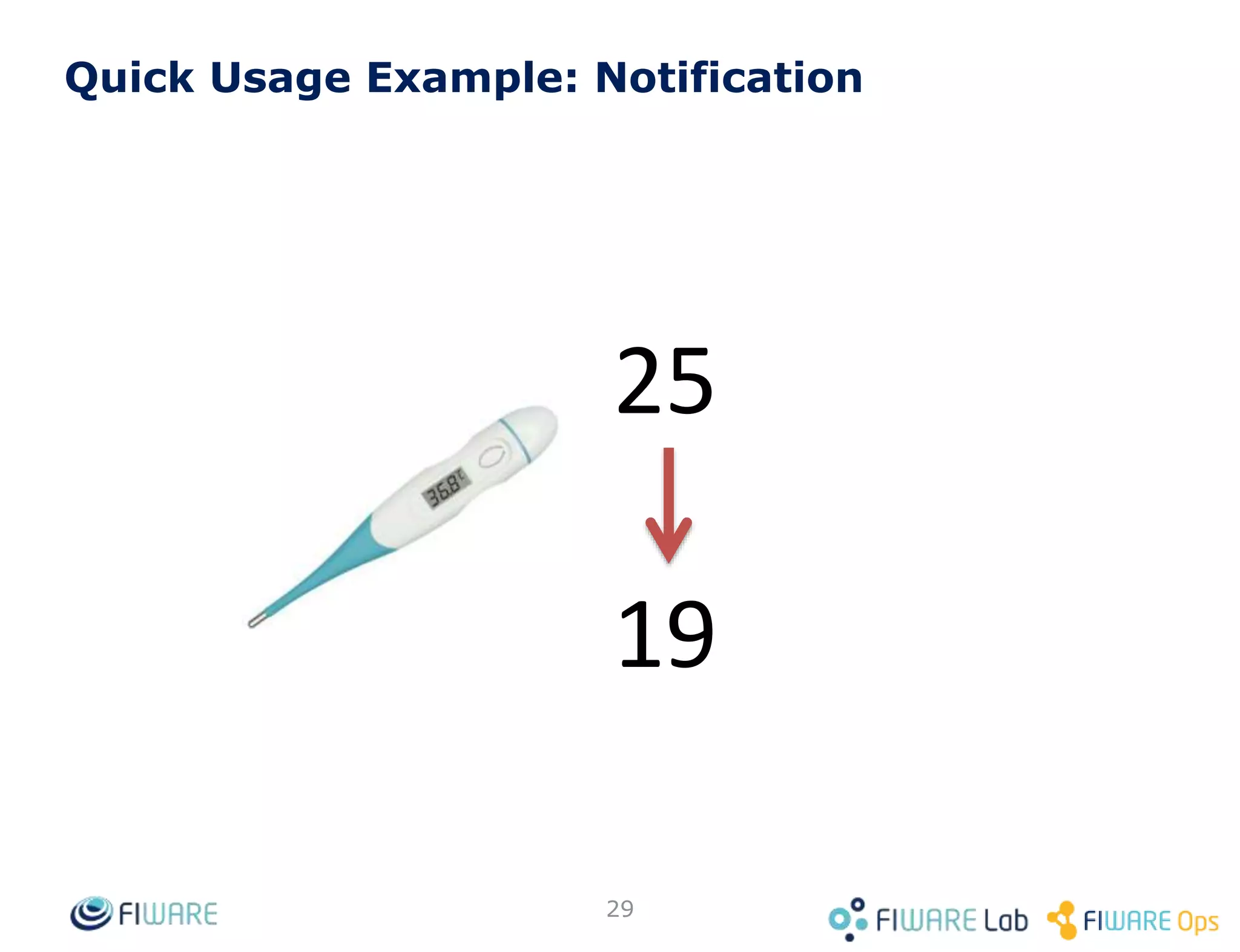 Quick Usage Example: Room Query (1)
29
200 OK
Content-Type: application/json
...
{
"pressure": {
"type": "Integer",
"value": 720,
"metadata": {}
},
"temperature": {
"type": "Float",
"value": 25,
"metadata": {}
}
}
GET <cb_host>:1026/v2/entities/Room1/attrs
 