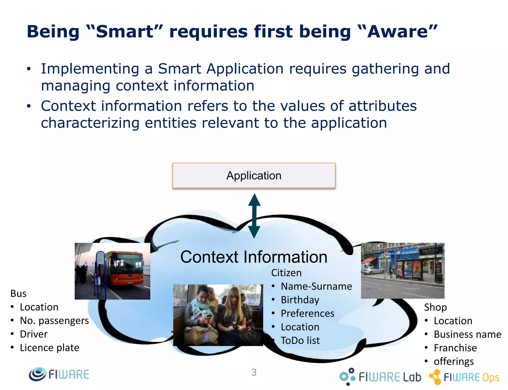 Being “Smart” requires first being “Aware”
Boiler
• Manufacturer
• Last revision
• Product id
• temperature
Users
• Name-Surname
• Birthday
• Preferences
• Location
Flowerpot
• Humidity
• Watering plan
Context Information
Application
3
• Implementing a Smart Application requires gathering and
managing context information, referring to values of
attributes characterizing relevant entities
• There are many application domains where management of
context info is relevant: smart home, smart agrifood, smart
industry, smart logistics, smart cities
standard API
 