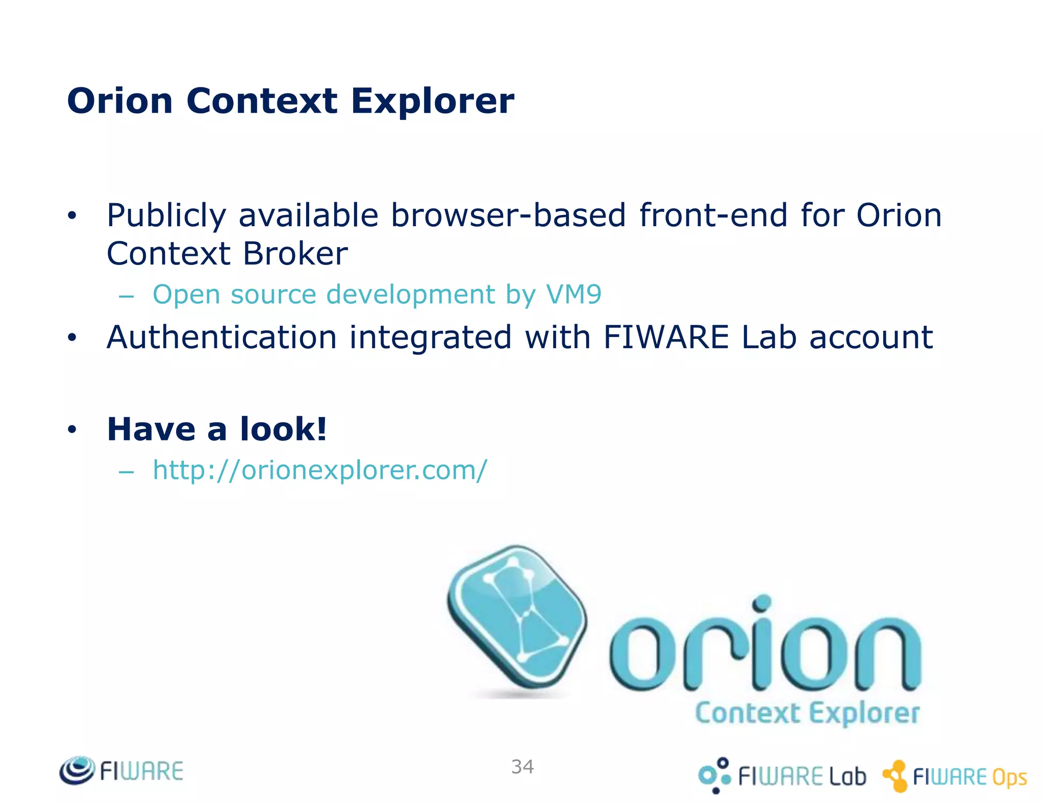 Context Broker operations: push data
• Context Consumers can subscribe to receive context information that satisfy
certain conditions using the subscribe operation. Such subscriptions may
have an expiration time.
• The Context Broker notifies updates on context information to subscribed
Context Consumers by invoking the notify operation they export
subId = subscribeContext (consumer, expr, expiration)
Context Consumer
notify (subId, data/context)
Context Broker
Application
34
 
