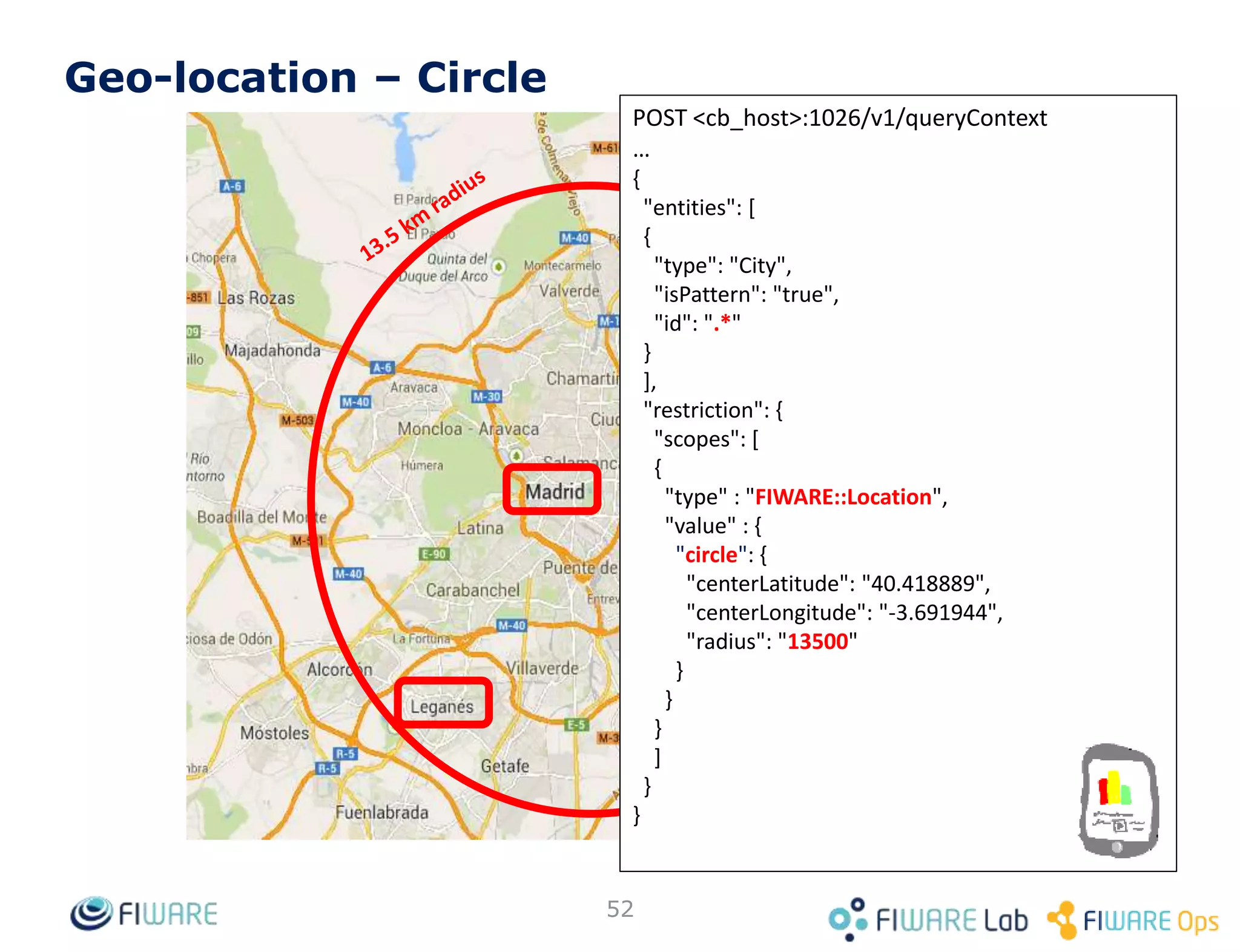 • Example, querying the first 100 entries:
– GET <orion_host>:1026/v2/entities?limit=100&options=count
• The first 100 elements are returned, along with the
following header in the response:
– Fiware-Total-Count: 322
• Now we now there are 322 entities, we can keep querying
the broker for them:
– GET <orion_host>:1026/v2/entities?offset=100&limit=100
– GET <orion_host>:1026/v2/entities?offset=200&limit=100
– GET <orion_host>:1026/v2/entities?offset=300&limit=100
52
Pagination
 