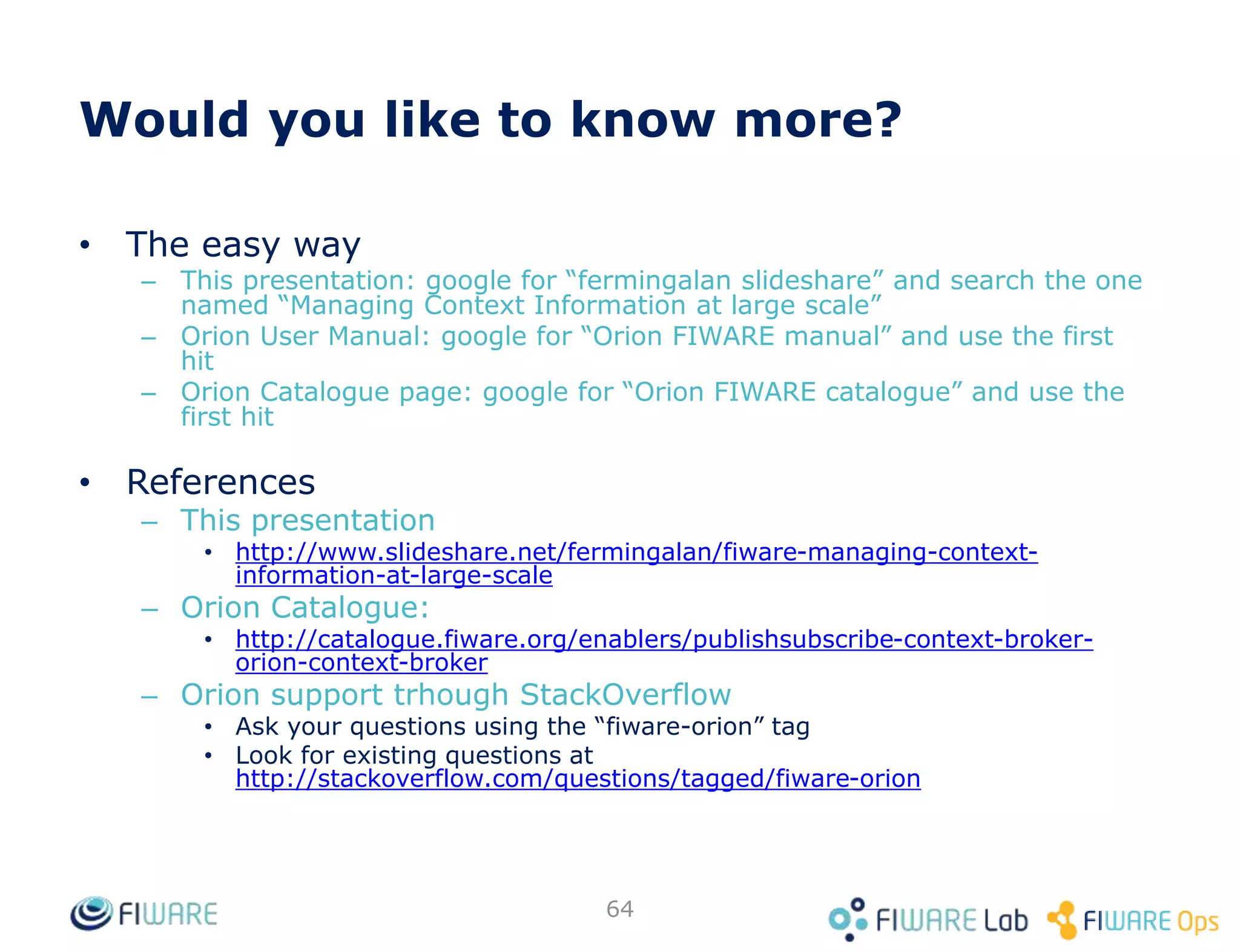 • For the GET /v2/entities operation
• By entity type
• By entity id list
• By entity id pattern (regex)
• By entity type pattern (regex)
• By geographical location
– Described in detail in previous slides
• Filters can be used simultaneously (i.e. like AND condition)
64
GET <cb_host>:1026/v2/entities?type=Room
GET <cb_host>:1026/v2/entities?id=Room1,Room2
GET <cb_host>:1026/v2/entities?idPattern=^Room[2-5]
GET <cb_host>:1026/v2/entities?typePattern=T[ABC]
Query filters
 