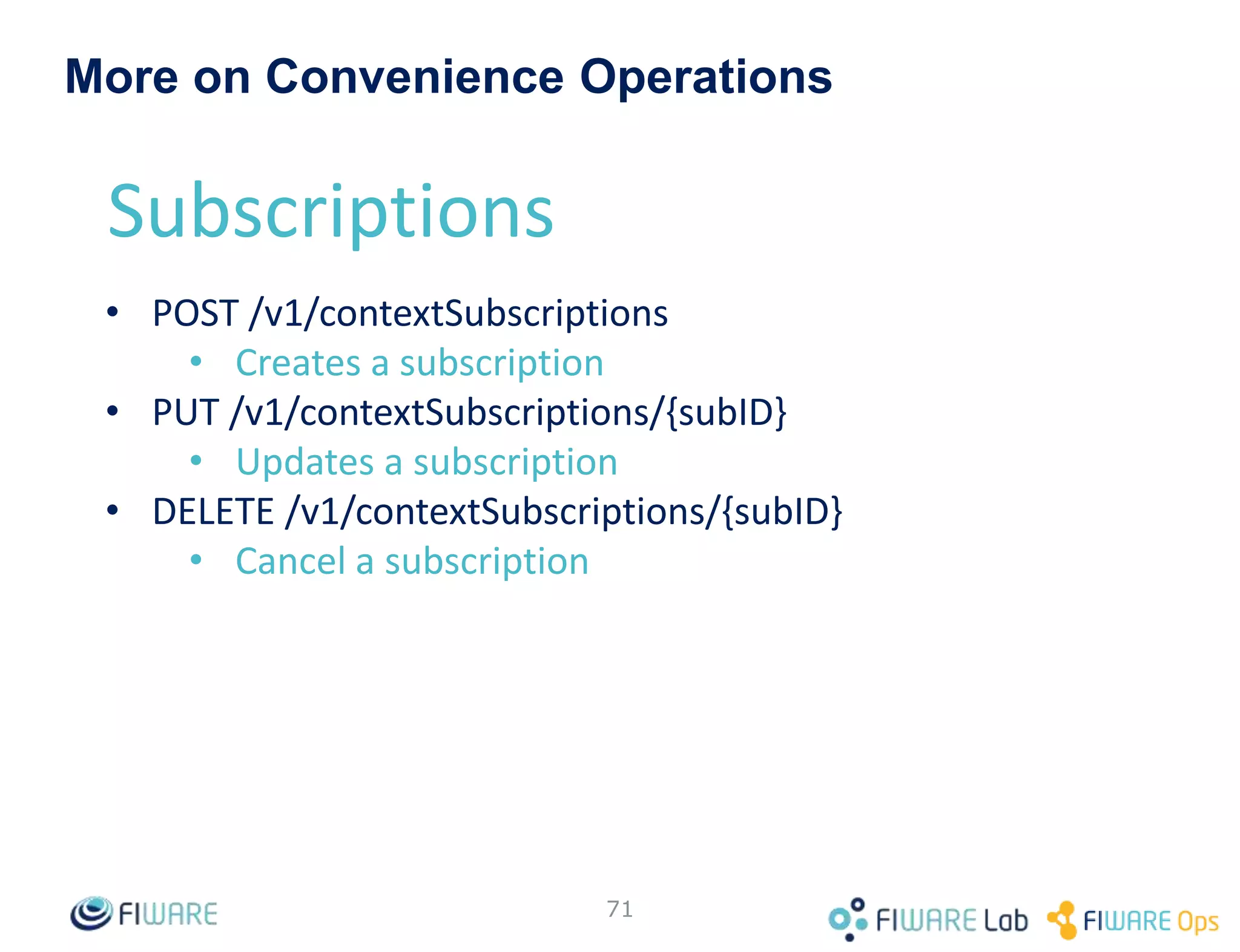 • Status failed means that last
attempt to notify failed
– E.g. the endpoint is not reachable
• Detailed information in the
notifications element
– timesSent: total number of
notifications attempts (both
successful and failed)
– lastSuccess: last time that
notification was successfully sent
– lastFailure: last time that
notification was tried and failed
– lastNotification: last time the
notification was sent (either success
or failure)
• Corollary: lastNotification value is the
same than either lastFailure or
lastSuccess
71
200 OK
Content-Type: application/json
…
[{
"id": " 51c0ac9ed714fb3b37d7d5a8 ",
"expires": "2026-04-05T14:00:00.00Z",
"status": "failed",
"subject": { … },
"notification": {
"timesSent": 3,
"lastNotification": "2016-05-31T11:19:32.00Z",
"lastSuccess": "2016-05-31T10:07:32.00Z",
"lastFailure": "2016-05-31T11:19:32.00Z",
…
}
}]
Notification status
 