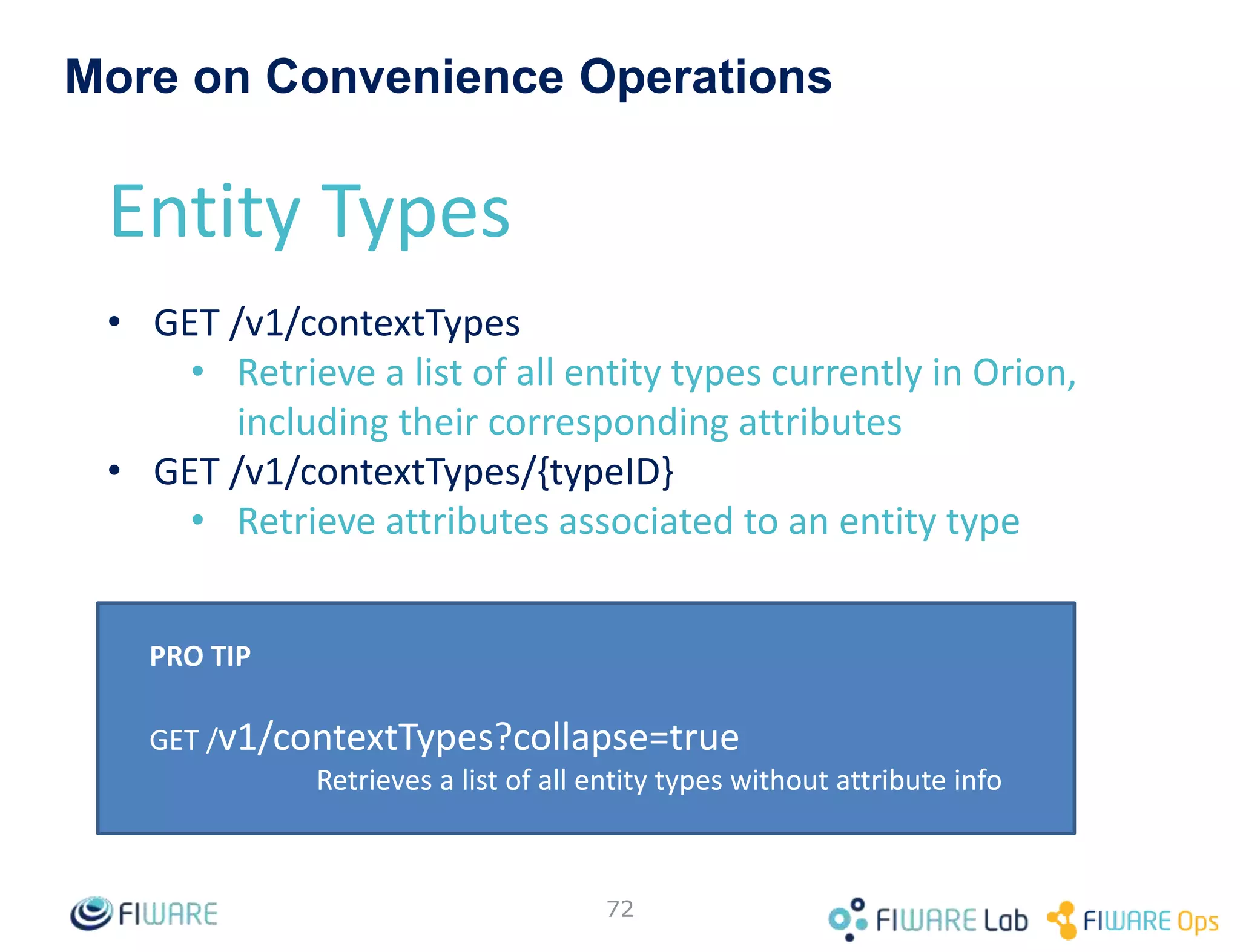 • By default all attribute are included in query
responses or notifications
• The attrs field (as parameter in GET operations
and as notification sub-field in subscriptions)
can be used to specify a filtering list
• The attrs field can be also used to explicitly
include some special attributes (not included by
default)
– dateCreated, dateModified: described in previous
slide
• The “*” can be used as an alias of “all the
(regular) attributes”
72
Attributes filtering and special attributes
 
