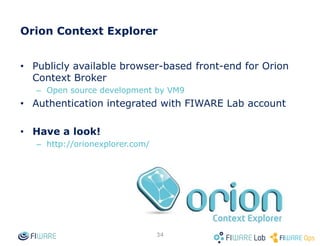 Context Broker operations: push data
• Context Consumers can subscribe to receive context information that satisfy
certain conditions using the subscribe operation. Such subscriptions may
have an expiration time.
• The Context Broker notifies updates on context information to subscribed
Context Consumers by invoking the notify operation they export
subId = subscribeContext (consumer, expr, expiration)
Context Consumer
notify (subId, data/context)
Context Broker
Application
34
 