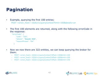 How to get Orion? (Docker containers)
42
• Assuming docker is installed in your system
• Documentation in https://github.com/telefonicaid/fiware-
orion/tree/develop/docker
• Quick guide
git clone https://github.com/telefonicaid/fiware-orion.git
cd fiware-orion/docker
sudo docker-compose up
• That’s all!
– curl localhost:1026/version
• Installing Orion docker in less than 1 minute
– https://www.youtube.com/watch?v=6taR7e20H9U
 