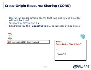 • Useful for programming clients that run entirely in browser
without backend
• Support in GET requests
• Controlled by the -corsOrigin CLI parameter at boot time
83
200 OK
Access-Control-Allow-Origin: *
...
{
“speed": [
….
}
GET <cb_host>:1026/v2/entities/Car1
Cross-Origin Resource Sharing (CORS)
 