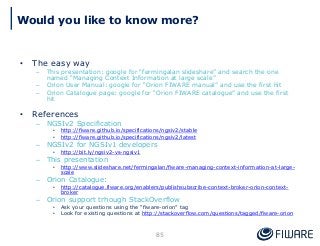 • The easy way
– This presentation: google for “fermingalan slideshare” and search the one
named “Managing Context Information at large scale”
– Orion User Manual: google for “Orion FIWARE manual” and use the first hit
– Orion Catalogue page: google for “Orion FIWARE catalogue” and use the first
hit
• References
– NGSIv2 Specification
• http://fiware.github.io/specifications/ngsiv2/stable
• http://fiware.github.io/specifications/ngsiv2/latest
– NGSIv2 for NGSIv1 developers
• http://bit.ly/ngsiv2-vs-ngsiv1
– This presentation
• http://www.slideshare.net/fermingalan/fiware-managing-context-information-at-large-
scale
– Orion Catalogue:
• http://catalogue.fiware.org/enablers/publishsubscribe-context-broker-orion-context-
broker
– Orion support trhough StackOverflow
• Ask your questions using the “fiware-orion” tag
• Look for existing questions at http://stackoverflow.com/questions/tagged/fiware-orion
85
Would you like to know more?
 