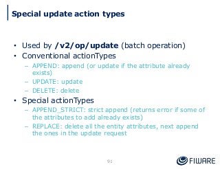 • Used by /v2/op/update (batch operation)
• Conventional actionTypes
– APPEND: append (or update if the attribute already
exists)
– UPDATE: update
– DELETE: delete
• Special actionTypes
– APPEND_STRICT: strict append (returns error if some of
the attributes to add already exists)
– REPLACE: delete all the entity attributes, next append
the ones in the update request
91
Special update action types
 