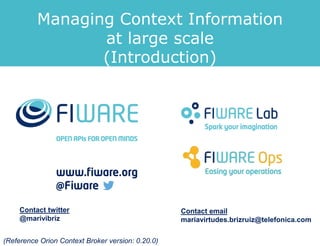Managing Context Information
at large scale
(Introduction)
Contact twitter
@marivibriz
Contact email
mariavirtudes.brizruiz@telefonica.com
(Reference Orion Context Broker version: 0.20.0)
 