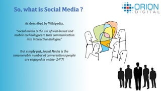 So, what is Social Media ?
As described by Wikipedia,
But simply put, Social Media is the
innumerable number of conversations people
are engaged in online- 24*7!
“Social media is the use of web-based and
mobile technologies to turn communication
into interactive dialogue.”
 