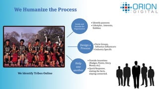 We Humanize the Process
Inside and
Outside the
Organization
• Form Groups,
Influence Influencers
• Industry Specific
Design a
Process
• Identify passions
• Lifestyles , Interests,
Hobbies
• Provide Incentives
(Badges, Points, Glory,
Money etc)
• Quick Response,
stating the facts,
staying connected.
Help
one
another
We Identify Tribes Online
 