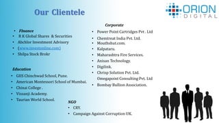 Our Clientele
• FInance
• R K Global Shares & Securities
• Abchlor Investment Advisory
• (www.investonline.com)
• Shilpa Stock Brokr
Education
• GIIS Chinchwad School, Pune.
• American Montessori School of Mumbai.
• Chinai College .
• Vissanji Academy.
• Taurian World School.
Corporate
• Power Point Cartridges Pvt . Ltd
• Chemtreat India Pvt. Ltd.
• Mouthshut.com.
• Kalpataru.
• Maharashtra Fire Services.
• Anisan Technology.
• Digilink.
• Chrisp Solution Pvt. Ltd.
Omegapoint Consulting Pvt. Ltd
• Bombay Bullion Association.
NGO
• CRY.
• Campaign Against Corruption UK.
 