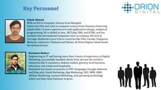 Key Personnel
Sabah Ahmed:
With an M.S in Computer Science from Memphis
University, USA and a B.E in computer science from Osmania University,
Sabah holds 12 years experience in web applications design, analysis &
programming. He is skilled in Java, .NET, php, XML and HTML and has
worked with international Companies such as Compaq, HP, Cycle &
Carriage, Budweiser, Coca-Cola in countries like USA, Canada, Singapore,
Malaysia, Indonesia, Thailand and Taiwan. At Orion Digital, Sabah heads
the technical team.
Ramakant Mathur:
Engineering in IT and having more than 4 years of experience in Digital
Marketing, successfully handled clients from all over the world in
industries like E-commerce, fashion outlets, grocery, local business,
education, real estate and hospitality.
Ramakant has hands on practice in PPC Campaigns (Google Adwords
and Bing ads), Email Marketing, App Marketing, SEO, SMM, ORM,
Affiliate Marketing, Content Marketing, and upcoming technology
which can help client business to grow.
 
