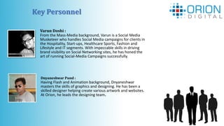 Key Personnel
Varun Doshi :
From the Mass-Media background, Varun is a Social Media
Musketeer who handles Social Media campaigns for clients in
the Hospitality, Start-ups, Healthcare Sports, Fashion and
Lifestyle and IT segments. With impeccable skills in driving
brand visibility on Social Networking sites, he has honed the
art of running Social-Media Campaigns successfully.
Dnyaneshwar Pund :
Having Flash and Animation background, Dnyaneshwar
masters the skills of graphics and designing. He has been a
skilled designer helping create various artwork and websites.
At Orion, he leads the designing team.
 