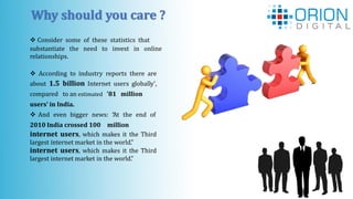 Why should you care ?
 Consider some of these statistics that
substantiate the need to invest in online
relationships.
 According to industry reports there are
about 1.5 billion Internet users globally',
compared to an estimated '81 million
users' in India.
 And even bigger news: “At the end of
2010 India crossed 100 million
internet users, which makes it the Third
largest internet market in the world.”
internet users, which makes it the Third
largest internet market in the world.”
 