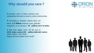  Consider some of these statistics that
substantiate the need to invest in online relationships.
 According to industry reports there are
about 1.5 billion Internet users globally',
compared to an estimated '81 million users' in India.
 And even bigger news: “At the end of
2010 India crossed 100 million internet users,
which makes it the Third
largest internet market in the world.”
Why should you care ?
 
