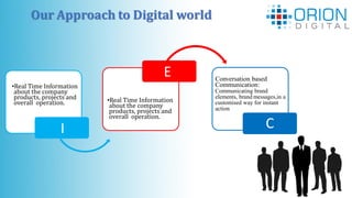 Our Approach to Digital world
I
•Real Time Information
about the company
products, projects and
overall operation. •Real Time Information
about the company
products, projects and
overall operation.
I
Conversation based
Communication:
Communicating brand
elements, brand messages,in a
customised way for instant
action
C
E
 
