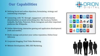 Our Capabilities
 Defining Social and online objectives, formulating strategy and
customizing campaigns
 Connecting with TG through engagement and information
dissemination on social networking sites like Facebook,Twitter,
LinkedIn, YouTube, Pinterest, Flickr, Instagram and other important
platforms like Wikipedia.
 Online Advertising, interactive gaming and application development
(web and mobile)
 Build, manage and protect your online reputation. Online Issue
Advocacy.
 Corporate blogging, Viral Video Marketing.
 Website Development, SMO, SEO Marketing.
 