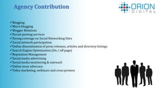 Agency Contribution
Blogging
Micro blogging
Blogger Relations
Forum posting services
Strong coverage on Social Networking Sites
Social network participation
Online dissemination of press releases, articles and directory listings
Search Engine Optimization (On / off page)
Reputation Management
Social media advertising
Social media monitoring & outreach
Online issue advocacy
Video marketing, webinars and cross promos
 