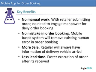 • No manual work. With retailer submitting
order, no need to engage manpower for
daily order booking
• No mistake in order booking. Mobile
based system will remove existing human
error in order booking
• More Sale. Retailer will always have
information of delivery vehicle arrival
• Less lead time. Faster execution of order
after its received
Mobile App For Order Booking
Key Benefits
 