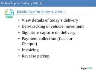 • View details of today’s delivery
• Geo-tracking of vehicle movement
• Signature capture on delivery
• Payment collection (Cash or
Cheque)
• Invoicing
• Reverse pickup
Mobile App For Delivery Vehicle
Mobile App For Delivery Vehicle
 