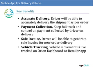 • Accurate Delivery. Driver will be able to
accurately delivery the shipment as per order
• Payment Collection. Keep full track and
control on payment collected by driver on
delivery
• Sale Invoice. Driver will be able to generate
sale invoice for new order delivery
• Vehicle Tracking. Vehicle movement is live
tracked on Orion Dashboard or Retailer app
Mobile App For Delivery Vehicle
Key Benefits
 