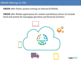 ORION Offering To VITA
ORION offer Online system running on Internet & Mobile.
ORION offer Mobile applications for retailer and delivery driver. Its include
back-end system for managing operation and financial activities.
 